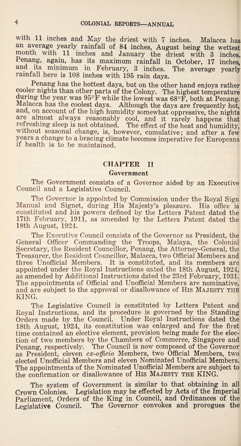 with 11 inches and May the driest with 7 inches. Malacca has an average yearly rainfall of 84 inches, August being the wettest month with 11 inches and January the driest with 3 inches. Penang, again, has its maximum rainfall in October, 17 inches, and its minimum in February, 3 inches. The average yearly rainfall here is 108 inches with 195 rain days. Penang has the hottest days, but on the other hand enjoys rather cooler nights than other parts of the Colony. The highest temperature during the year was 95°F while the lowest was 68°F, both at Penang. Malacca has the coolest days. Although the days are frequently hot, and, on account of the high humidity somewhat oppressive, the nights are almost always reasonably cool, and it rarely happens that refreshing sleep is not obtained. The effect of the heat and humidity, without seasonal change, is, however, cumulative; and after a few years a change to a bracing climate becomes imperative for Europeans if health is to be maintained. CHAPTER II Government The Government consists of a Governor aided by an Executive Council and a Legislative Council. The Governor is appointed by Commission under the Royal Sign Manual and Signet, during His Majesty's pleasure. His office is constituted and his powers defined by the Letters Patent dated the 17th February, 1911, as amended by the Letters Patent dated the 18th August, 1924. The Executive Council consists of the Governor as President, the General Officer Commanding the Troops, Malaya, the Colonial Secretary, the Resident Councillor, Penang, the Attorney-General, the Treasurer, the Resident Councillor, Malacca, two Official Members and three Unofficial Members. It is constituted, and its members are appointed under the Royal Instructions aated the 18th August, 1924, as amended by Additional Instructions dated the 23rd February, 1931. The appointments of Official and Unofficial Members are nominative, and are subject to the approval or disallowance of His Majesty the KING. The Legislative Council is constituted by Letters Patent and Royal Instructions, and its procedure is governed by the Standing Orders made by the Council. Under Royal Instructions dated the 18th August, 1924, its constitution was enlarged and for the first time contained an elective element, provision being made for the elec¬ tion of two members by the Chambers of Commerce, Singapore and Penang, respectively. The Council is now composed of the Governor as President, eleven ex-officio Members, two Official Members, two elected Unofficial Members and eleven Nominated Unofficial Members. The appointments of the Nominated Unofficial Members are subject to the confirmation or disallowance of His Majesty the KING. The system of Government is similar to that obtaining in all Crown Colonies. Legislation may be effected by Acts of the Imperial Parliament, Orders of the King in Council, and Ordinances of the Legislative Council. The Governor convokes and prorogues the