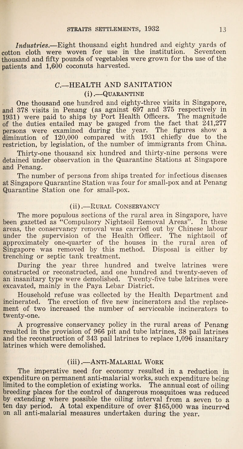 Industries.—Eight thousand eight hundred and eighty yards of cotton cloth were woven for use in the institution. Seventeen thousand and fifty pounds of vegetables were grown for the use of the patients and 1,600 coconuts harvested. C.—HEALTH AND SANITATION (i).—Quarantine One thousand one hundred and eighty-three visits in Singapore, and 378 visits in Penang (as against 697 and 375 respectively in 1931) were paid to ships by Port Health Officers. The magnitude of the duties entailed may be gauged from the fact that 241,277 persons were examined during the year. The figures show a diminution of 120,000 compared with 1931 chiefly due to the restriction, by legislation, of the number of immigrants from China. Thirty-one thousand six hundred and thirty-nine persons were detained under observation in the Quarantine Stations at Singapore and Penang. The number of persons from ships treated for infectious diseases at Singapore Quarantine Station was four for small-pox and at Penang Quarantine Station one for small-pox. (ii) .—Rural Conservancy The more populous sections of the rural area in Singapore, have been gazetted as “Compulsory Nightsoil Removal Areas”. In these areas, the conservancy removal was carried out by Chinese labour under the supervision of the Health Officer. The nightsoil of approximately one-quarter of the houses in the rural area of Singapore was removed by this method. Disposal is either by trenching or septic tank treatment. During the year three hundred and twelve latrines were constructed or reconstructed, and one hundred and twenty-seven of an insanitary type were demolished. Twenty-five tube latrines were excavated, mainly in the Paya Lebar District. Household refuse was collected by the Health Department and incinerated. The erection of five new incinerators and the replace¬ ment of two increased the number of serviceable incinerators to twenty-one. A progressive conservancy policy in the rural areas of Penang resulted in the provision of 966 pit and tube latrines, 38 pail latrines and the reconstruction of 343 pail latrines to replace 1,096 insanitary latrines which were demolished. (iii) .—Anti-Malarial Work The imperative need for economy resulted in a reduction in expenditure on permanent anti-malarial works, such expenditure being limited to the completion of existing works. The annual cost of oiling breeding places for the control of dangerous mosquitoes was reduced by extending where possible the oiling interval from a seven to a ten day period. A total expenditure of over $165,000 was incurred on all anti-malarial measures undertaken during the year.
