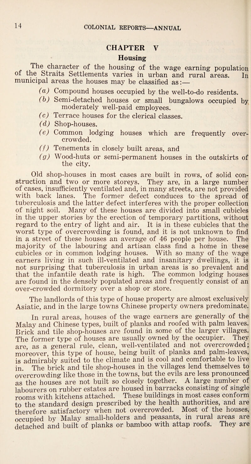 CHAPTER V Housing The c^^rac^er °f the housing of the wage earning population of the Straits Settlements varies in urban and rural areas. In municipal areas the houses may be classified as:— (a) Compound houses occupied by the well-to-do residents. (b) Semi-detached houses or small bungalows occupied by moderately well-paid employees. (c) Terrace houses for the clerical classes. (d) Shop-houses. (e) Common lodging houses which are frequently over¬ crowded. (f) Tenements in closely built areas, and (y) Wood-huts or semi-permanent houses in the outskirts of the city. Old shop-houses in most cases are built in rows, of solid con¬ struction and two or more storeys. They are, in a large number of cases, insufficiently ventilated and, in many streets, are not provided with back lanes. The former defect conduces to the spread of tuberculosis and the latter defect interferes with the proper collection of night soil. Many of these houses are divided into small cubicles in the upper stories by the erection of temporary partitions, without regard to the entry of light and air. It is in these cubicles that the worst type of overcrowding is found, and it is not unknown to find in a street of these houses an average of 46 people per house. The majority of the labouring and artisan class find a home in these cubicles or in common lodging houses. With so many of the wage earners living in such ill-ventilated and insanitary dwellings, it is not surprising that tuberculosis in urban areas is so prevalent and that the infantile death rate is high. The common lodging houses are found in the densely populated areas and frequently consist of an over-crowded dormitory over a shop or store. The landlords of this type of house property are almost exclusively Asiatic, and in the large towns Chinese property owners predominate. In rural areas, houses of the wage earners are generally of the Malay and Chinese types, built of planks and roofed with palm leaves. Brick and tile shop-houses are found in some of the larger villages. The former type of houses are usually owned by the occupier. They are, as a general rule, clean, well-ventilated and not overcrowded; moreover, this type of house, being built of planks and palm-leaves, is admirably suited to the climate and is cool and comfortable to live in. The brick and tile shop-houses in the villages lend themselves to overcrowding like those in the towns, but the evils are less pronounced as the houses are not built so closely together. A large number of labourers on rubber estates are housed in barracks consisting of single rooms with kitchens attached. These buildings in most cases conform to the standard design prescribed by the health authorities, and are therefore satisfactory when not overcrowded. Most of the houses, occupied by Malay small-holders and peasants, in rural areas are detached and built of planks or bamboo with attap roofs. They are