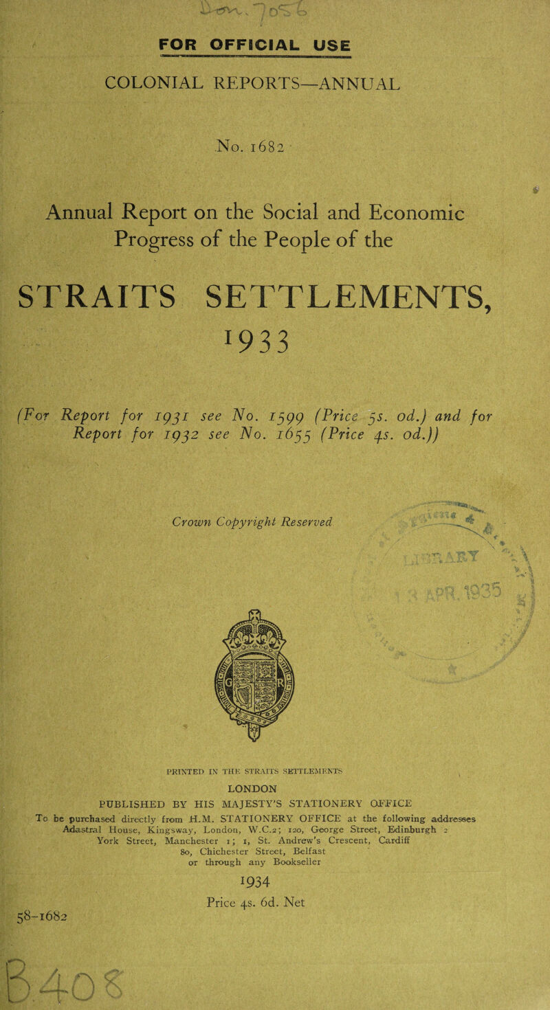 FOR OFFICIAL USE COLONIAL REPORTS—ANNUAL fc' .No. 1682 Annual Report on the Social and Economic Progress of the People of the STRAITS SETTLEMENTS, 1933 (For Report for 1931 Report for 1932 see No. 1399 (Price 3s. od.) and for see No. 1633 (Price 3s. od.)) PRINTED IN THE STRAITS SETTLEMENTS ( LONDON PUBLISHED BY HIS MAJESTY'S STATIONERY OFFICE To be purchased directly from H.M. STATIONERY OFFICE at the following addresses Adastrai House, Kingsway, London, W.C.2; 120, George Street, Edinburgh 2 York Street, Manchester 1; 1, St. Andrew’s Crescent, Cardiff 80, Chichester Street, Belfast or through any Book seller 1934 Price 4s. 6d. Net 58-1682