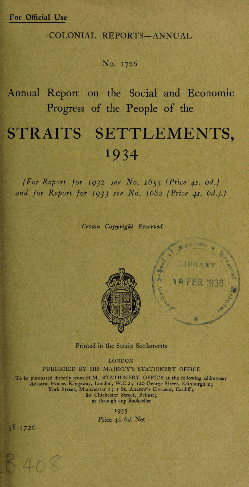 COLONIAL REPORTS—ANNUAL No. 1726 Annual Report on the Social and Economic Progress of the People of the STRAITS SETTLEMENTS, 1934 (For Report for 1932 see No. 1633 (Price /fs. od.) and for Report for 1933 see No. 1682 (Price /ps. 6d.).) Crown Copyright Reserved Printed in the Straits Settlements LONDON PUBLISHED BY HIS MAJESTY’S STATIONERY OFFICE To be purchased directly from H.M. STATIONERY OFFICE at the following addresses: Adastral House, Kingsway, London, W.C.2; 120 George Street, Edinburgh 2} York Street, Manchester 15 1 St. Andrew’s Crescent, Cardiff j 80 Chichester Street, Belfast j or through any Bookseller 1935 Price 4/. 6d. Net 58-1726