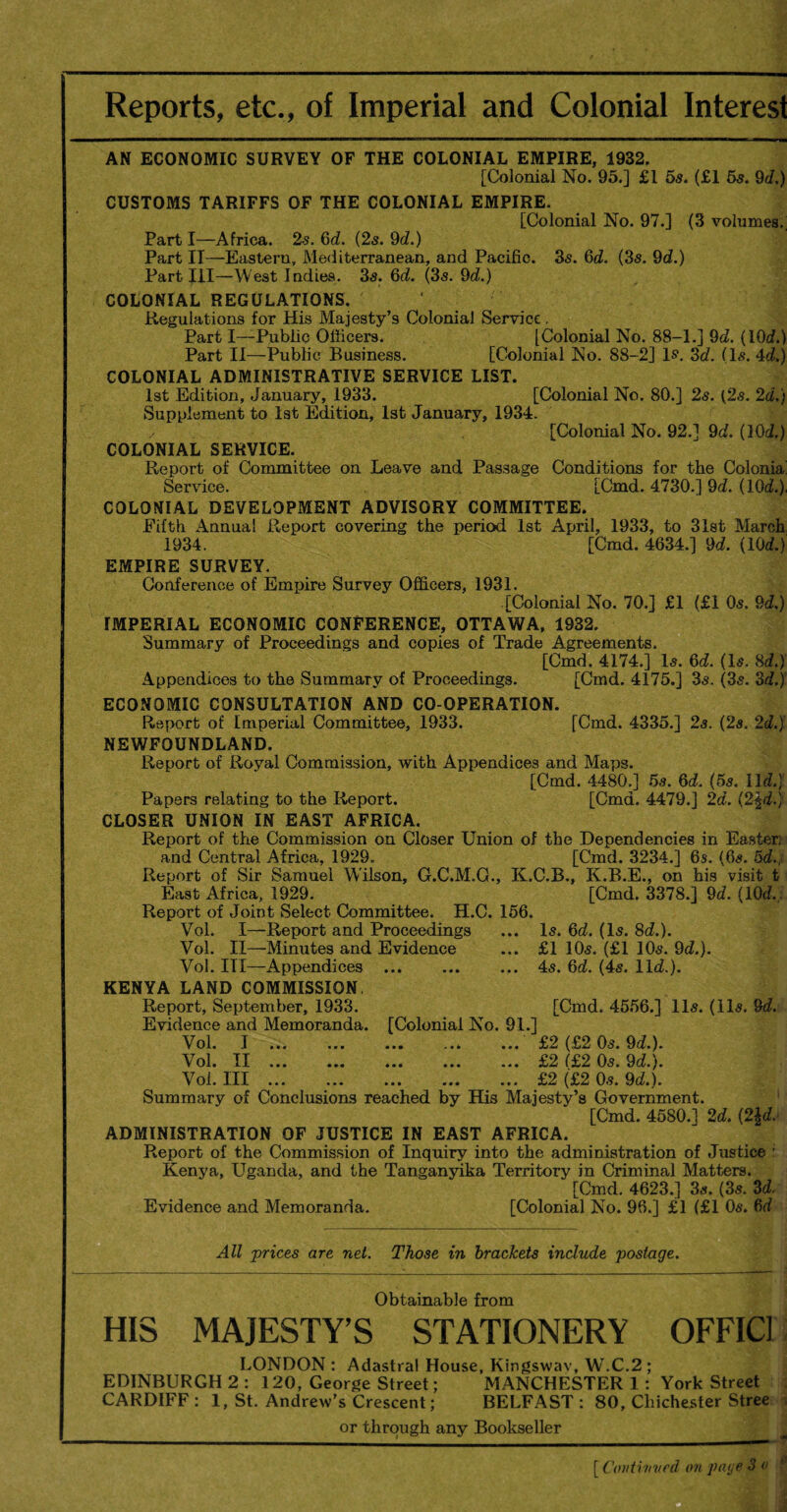 Reports, etc., of Imperial and Colonial Interest AN ECONOMIC SURVEY OF THE COLONIAL EMPIRE, 1932, [Colonial No. 95.] £1 5s. (£1 5s. 9d.) CUSTOMS TARIFFS OF THE COLONIAL EMPIRE. [Colonial No. 97.] (3 volumes.; Part I—Africa. 2s. 6d. (2s. 9c?.) Part IT—Eastern, Mediterranean, and Pacific. 3s. 6c?. (3s. 9c?.) Part III—West Indies. 3s. 6c?. (3s. 9c?.) COLONIAL REGULATIONS. Regulations for His Majesty’s Colonial Service, Part I—Public Officers. [Colonial No. 88-1.] 9c?. (10c?.) Part II—Public Business. [Colonial No. 88-2] is. 3c?. (Is. 4c?.) COLONIAL ADMINISTRATIVE SERVICE LIST. 1st Edition, January, 1933. [Colonial No. 80.] 2s. (2s. 2d.) Supplement to 1st Edition, 1st January, 1934. ✓ [Colonial No. 92.] 9c?. (10c?.) COLONIAL SERVICE. Report of Committee on Leave and Passage Conditions for the Colonia; Service. [Cmd. 4730.] 9c?. (10c?.), COLONIAL DEVELOPMENT ADVISORY COMMITTEE. Fifth Annual Report covering the period 1st April, 1933, to 31st March 1934. [Cmd. 4634.] 9c?. (10c?.) EMPIRE SURVEY. Conference of Empire Survey Officers, 1931. [Colonial No. 70.] £1 (£1 0s. 9c?,) IMPERIAL ECONOMIC CONFERENCE, OTTAWA, 1932. Summary of Proceedings and copies of Trade Agreements, [Cmd. 4174.] Is. 6c?. (Is. 8c?.) Appendices to the Summary of Proceedings. [Cmd. 4175.] 3s. (3s. 3c?.) ECONOMIC CONSULTATION AND CO-OPERATION. Report of Imperial Committee, 1933. [Cmd. 4335.] 2s. (2s. 2c?.) NEWFOUNDLAND. Report of Royal Commission, with Appendices and Maps. [Cmd. 4480.] 5s. 6c?. (5s. lie?.) Papers relating to the Report. [Cmd. 4479.] 2d. i%\d.) CLOSER UNION IN EAST AFRICA. Report of the Commission on Closer Union of the Dependencies in Easter] and Central Africa, 1929. [Cmd. 3234.] 6s. (6s. 5c?., Report of Sir Samuel Wilson, G.C.M.O., K.C.B., K.B.E., on his visit t East Africa, 1929. [Cmd. 3378.] 9c?. (10c?. Report of Joint Select Committee. H.C. 156. Vol. I—Report and Proceedings ... Is. 6c?. (Is. 8c?.). Vol. II—Minutes and Evidence ... £1 10s. (£1 10s. 9c?.). Vol. Ill—Appendices .4s. 6c?. (4s. 11c?.). KENYA LAND COMMISSION. Report, September, 1933. [Cmd. 4556.] 11s. (11s. 9c?. Evidence and Memoranda. [Colonial No. 91.] Vol. I . . £2 (£2 0s. 9c?.). Vol. II.£2 (£2 0s. 9c?.). Vol. Ill.£2 (£2 0s. 9c?.). Summary of Conclusions reached by His Majesty’s Government. [Cmd. 4580.1 2d. (2\d. ADMINISTRATION OF JUSTICE IN EAST AFRICA. Report of the Commission of Inquiry into the administration of Justice : Kenya, Uganda, and the Tanganyika Territory in Criminal Matters. [Cmd. 4623.] 3s, (3s. 3c?. Evidence and Memoranda. [Colonial No. 96.] £1 (£1 0s. 6c? All prices are net. Those in brackets include postage. Obtainable from HIS MAJESTY’S STATIONERY OFFIC1 LONDON : Adastral House, Kingswav, WT.C.2 ; EDINBURGH 2: 120, George Street; MANCHESTER 1 : York Street CARDIFF: 1, St. Andrew’s Crescent; BELFAST: 80, Chichester Stree or through any Bookseller [ Continued on page 3 o