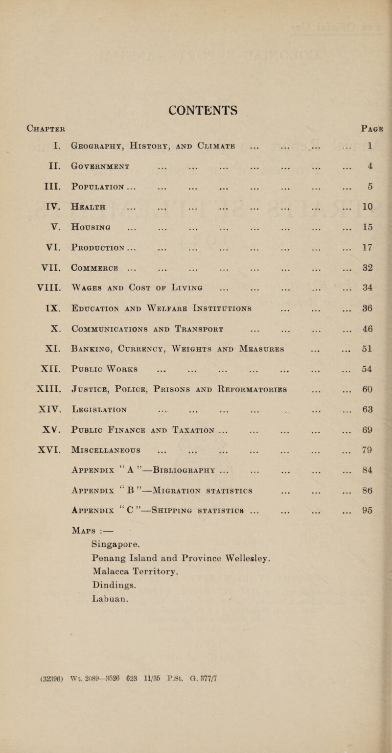 CONTENTS Page Chapter I. Geography, History, and Climate II. Government III. Population ... IV. Health V. Housing VI. Production... VII. Commerce ... VIII. Wages and Cost of Living IX. Education and Welfare Institutions X. Communications and Transport XI. Banking, Currency, Weights and Measures XII. Public Works XIII. Justice, Police, Prisons and Reformatories XIV. Legislation XV. Public Finance and Taxation ... XVI. Miscellaneous Appendix “ A ”—Bibliography ... Appendix “ B ”—Migration statistics Appendix “ C ”—Shipping statistics ... Maps : — Singapore. Penang Island and Province Wellesley. Malacca Territory. Dindings. Labuan. . 1 . 4 5 . 10 . 15 . 17 . 32 . 34 . 36 . 46 . 51 . 54 . 60 . 63 . 69 . 79 . 84 . 86 . 95 (32896) Wt. 2089-8526 623 11/35 P.St. G. 377/7