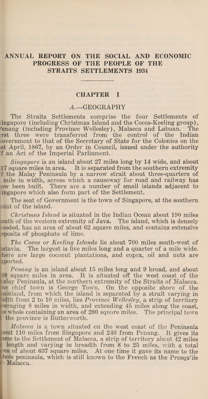 ANNUAL REPORT ON THE SOCIAL AND ECONOMIC PROGRESS OF THE PEOPLE OF THE STRAITS SETTLEMENTS 1934 CHAPTER I A.—GEOGRAPHY The Straits Settlements comprise the four Settlements of ingapore (including Christmas Island and the Cocos-Keeling group), ’enang (including Province Wellesley), Malacca and Labuan. The rst three were transferred from the control of the Indian Government to that of the Secretary of State for the Colonies on the st April, 1867, by an Order in Council, issued under the authority f an Act of the Imperial Parliament. Singapore is an island about 27 miles long by 14 wide, and about 17 square miles in area. It is separated from the southern extremity f the Malay Peninsula by a narrow strait about three-quarters of mile in width, across which a causeway for road and railway has bow been built. There are a number of small islands adjacent to ingapore which also form part of the Settlement. The seat of Government is the town of Singapore, at the southern oint of the island. Christmas Island is situated in the Indian Ocean about 190 miles outh of the western extremity of Java. The island, which is densely ooded, has an area of about 62 square miles, and contains extensive ^posits of phosphate of lime. The Cocos or Keeling Islands lie about 700 miles south-west of atavia. The largest is five miles long and a quarter of a mile wide, here are large coconut plantations, and copra, oil and nuts are Imported. Penang is an island about 15 miles long and 9 broad, and about )8 square miles in area. It is situated off the west coast of the alay Peninsula, at the northern extremity of the Straits of Malacca, fie chief town is George Town. On the opposite shore of the ainland, from which the island is separated by a strait varying in idth from 2 to 10 miles, lies Province Wellesley, a strip of territory i waging 8 miles in width, and extending 45 miles along the coast, e whole containing an area of 280 square miles. The principal town : the province is Butterworth. Malacca is a town situated on the west coast of the Peninsula >out 110 miles from Singapore and 240 from Penang. It gives its ime to the Settlement of Malacca, a strip of territory about 42 miles length and varying in breadth from 8 to 25 miles, with a total *ea of about 637 square miles. At one time it gave its name to the hole peninsula, which is still known to the French as the Presqu’ile ^ ‘ Malacca.