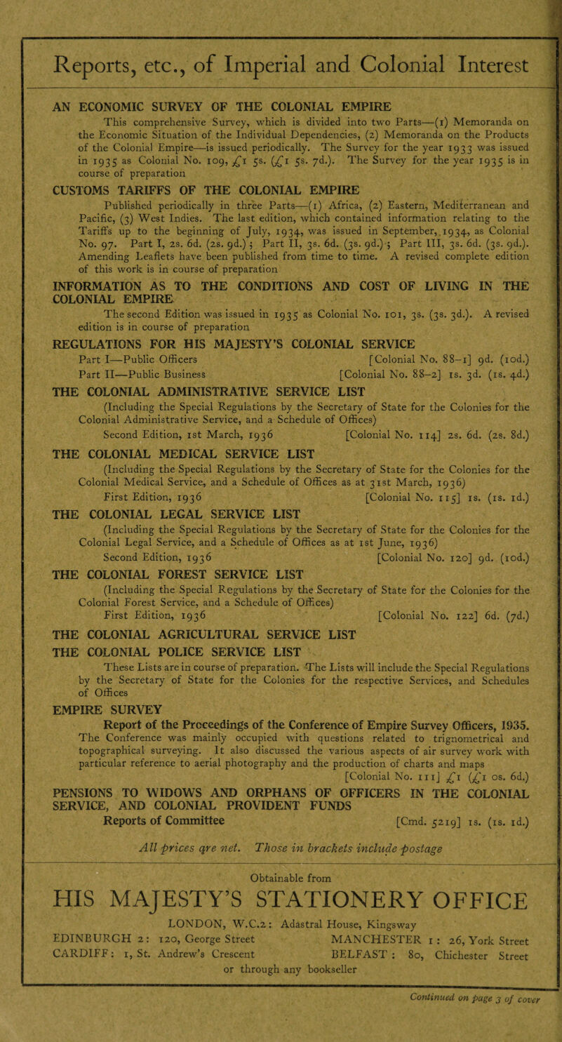 Reports, etc., of Imperial and Colonial Interest AN ECONOMIC SURVEY OF THE COLONIAL EMPIRE This comprehensive Survey, which is divided into two Parts—(i) Memoranda on the Economic Situation of the Individual Dependencies, (2) Memoranda on the Products of the Colonial Empire—is issued periodically. The Survey for the year 1933 was issued in 1935 as Colonial No. 109, £1 5s. (£1 5s. yd.). The Survey for the year 1935 is in course of preparation CUSTOMS TARIFFS OF THE COLONIAL EMPIRE Published periodically in three Parts—(1) Africa, (2) Eastern, Mediferranean and Pacific, (3) West Indies. The last edition, which contained information relating to the Tariffs up to the beginning of July, 1934, was issued in September, 1934, as Colonial No. 97. Part I, 2s. 6d. (2s. 9d.) ; Part II, 3s. 6d. (3s. 9d.) ; Part III, 3s. 6d. (3s. 9d.). Amending Leaflets have been published from time to time. A revised complete edition of this work is in course of preparation INFORMATION AS TO THE CONDITIONS AND COST OF LIVING IN THE COLONIAL EMPIRE The second Edition was issued in 1935 as Colonial No. 101, 3s. (3s. 3d.). A revised edition is in course of preparation REGULATIONS FOR HIS MAJESTY’S COLONIAL SERVICE Part I—Public Officers [Colonial No. 88-1] 9d. (iod.) Part II—Public Business [Colonial No. 88—2] is. 3d. (is. 4d.) THE COLONIAL ADMINISTRATIVE SERVICE LIST (Including the Special Regulations by the Secretary of State for the Colonies for the Colonial Administrative Service, and a Schedule of Offices) Second Edition, 1st March, 1936 [Colonial No. 114] 2s. 6d, (2s. 8d.) THE COLONIAL MEDICAL SERVICE LIST (Including the Special Regulations by the Secretary of State for the Colonies for the Colonial Medical Service, and a Schedule of Offices as at 31st March, 1936) First Edition, 1936 [Colonial No. 115] is. (is. id.) THE COLONIAL LEGAL SERVICE LIST (Including the Special Regulations by the Secretary of State for the Colonies for the Colonial Legal Service, and a Schedule of Offices as at 1st June, 1936) Second Edition, 1936 [Colonial No. 120] 9d. (iod.) THE COLONIAL FOREST SERVICE LIST (Including the Special Regulations by the Secretary of State for the Colonies for the Colonial Forest Service, and a Schedule of Offices) First Edition, 1936 [Colonial No. 122] 6d. (yd.) THE COLONIAL AGRICULTURAL SERVICE LIST THE COLONIAL POLICE SERVICE LIST These Lists are in course of preparation. The Lists will include the Special Regulations by the Secretary of State for the Colonies for the respective Services, and Schedules of Offices EMPIRE SURVEY Report of the Proceedings of the Conference of Empire Survey Officers, 1935. The Conference was mainly occupied with questions related to trignometrical and topographical surveying. It also discussed the various aspects of air survey work with particular reference to aerial photography and the production of charts and maps [Colonial No. mj £1 (£1 os. 6d.) PENSIONS TO WIDOWS AND ORPHANS OF OFFICERS IN THE COLONIAL SERVICE, AND COLONIAL PROVIDENT FUNDS Reports of Committee [Cmd. 5219] is. (is. id.) All prices qre net. Those in brackets include postage Obtainable from HIS MAJESTY’S STATIONERY OFFICE LONDON, W.C.2: Adastral House, Kingsway EDINBURGH 2: 120, George Street MANCHESTER 1: 26, York Street CARDIFF: 1, St. Andrew’s Crescent BELFAST : 80, Chichester Street or through any bookseller Continued on page 3 of cover