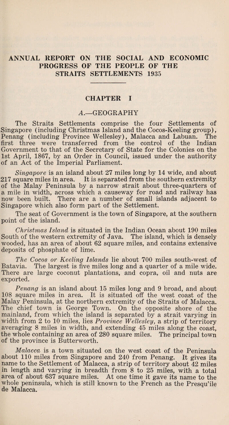 ANNUAL REPORT ON THE SOCIAL AND ECONOMIC PROGRESS OF THE PEOPLE OF THE STRAITS SETTLEMENTS 1935 CHAPTER I A.—GEOGRAPHY The Straits Settlements comprise the four Settlements of Singapore (including Christmas Island and the Cocos-Keeling group), Penang (including Province Wellesley), Malacca and Labuan. The first three were transferred from the control of the Indian Government to that of the Secretary of State for the Colonies on the 1st April, 1867, by an Order in Council, issued under the authority of an Act of the Imperial Parliament. Singapore is an island about 27 miles long by 14 wide, and about 217 square miles in area. It is separated from the southern extremity of the Malay Peninsula by a narrow strait about three-quarters of a mile in width, across which a causeway for road and railway has now been built. There are a number of small islands adjacent to Singapore which also form part of the Settlement. The seat of Government is the town of Singapore, at the southern point of the island. Christmas Island is situated in the Indian Ocean about 190 miles South of the western extremity of Java. The island, which is densely wooded, has an area of about 62 square miles, and contains extensive deposits of phosphate of lime. The Cocos or Keeling Islands lie about 700 miles south-west of Batavia. The largest is five miles long and a quarter of a mile wide. There are large coconut plantations, and copra, oil and nuts are exported. Penang is an island about 15 miles long and 9 broad, and about 108 square miles in area. It is situated off the west coast of the Malay Peninsula, at the northern extremity of the Straits of Malacca. The chief town is George Town. On the opposite shore of the mainland, from which the island is separated by a strait varying in width from 2 to 10 miles, lies Province Wellesley, a strip of territory averaging 8 miles in width, and extending 45 miles along the coast, the whole containing an area of 280 square miles. The principal town of the province is Butterworth. Malacca is a town situated on the west coast of the Peninsula about 110 miles from Singapore and 240 from Penang. It gives its name to the Settlement of Malacca, a strip of territory about 42 miles in length and varying in breadth from 8 to 25 miles, with a total area of about 637 square miles. At one time it gave its name to the whole peninsula, which is still known to the French as the Presqu’ile de Malacca.