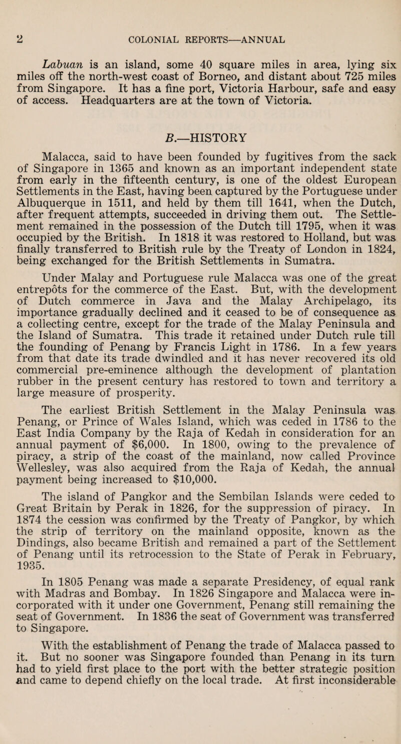 Labuan is an island, some 40 square miles in area, lying six miles off the north-west coast of Borneo, and distant about 725 miles from Singapore. It has a fine port, Victoria Harbour, safe and easy of access. Headquarters are at the town of Victoria. B.—HISTORY Malacca, said to have been founded by fugitives from the sack of Singapore in 1365 and known as an important independent state from early in the fifteenth century, is one of the oldest European Settlements in the East, having been captured by the Portuguese under Albuquerque in 1511, and held by them till 1641, when the Dutch, after frequent attempts, succeeded in driving them out. The Settle¬ ment remained in the possession of the Dutch till 1795, when it was occupied by the British. In 1818 it was restored to Holland, but was finally transferred to British rule by the Treaty of London in 1824, being exchanged for the British Settlements in Sumatra. Under Malay and Portuguese rule Malacca was one of the great entrepots for the commerce of the East. But, with the development of Dutch commerce in Java and the Malay Archipelago, its importance gradually declined and it ceased to be of consequence as a collecting centre, except for the trade of the Malay Peninsula and the Island of Sumatra. This trade it retained under Dutch rule till the founding of Penang by Francis Light in 1786. In a few years from that date its trade dwindled and it has never recovered its old commercial pre-eminence although the development of plantation rubber in the present century has restored to town and territory a large measure of prosperity. The earliest British Settlement in the Malay Peninsula was Penang, or Prince of Wales Island, which was ceded in 1786 to the East India Company by the Raja of Kedah in consideration for an annual payment of $6,000. In 1800, owing to the prevalence of piracy, a strip of the coast of the mainland, now called Province Wellesley, was also acquired from the Raja of Kedah, the annual payment being increased to $10,000. The island of Pangkor and the Sembilan Islands were ceded to Great Britain by Perak in 1826, for the suppression of piracy. In 1874 the cession was confirmed by the Treaty of Pangkor, by which the strip of territory on the mainland opposite, known as the Dindings, also became British and remained a part of the Settlement of Penang until its retrocession to the State of Perak in February, 1935. In 1805 Penang was made a separate Presidency, of equal rank with Madras and Bombay. In 1826 Singapore and Malacca were in¬ corporated with it under one Government, Penang still remaining the seat of Government. In 1836 the seat of Government was transferred to Singapore. With the establishment of Penang the trade of Malacca passed to it. But no sooner was Singapore founded than Penang in its turn had to yield first place to the port with the better strategic position and came to depend chiefly on the local trade. At first inconsiderable