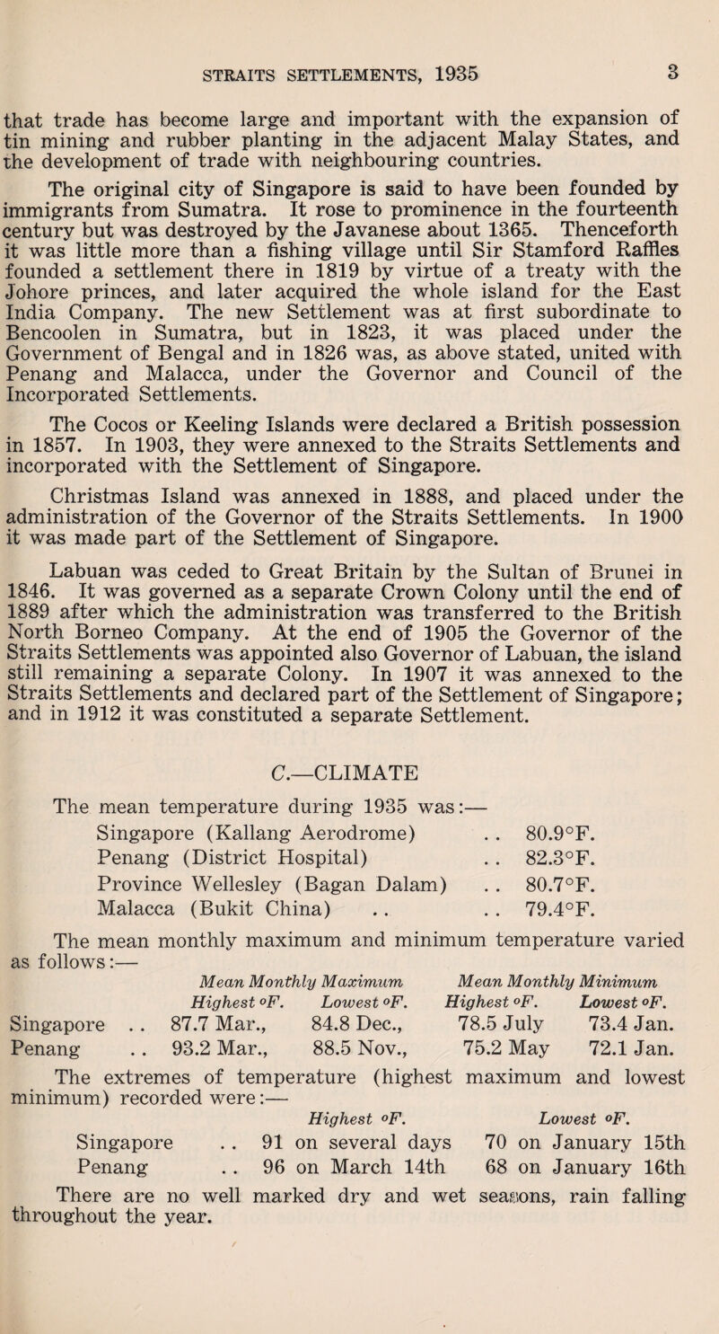 that trade has become large and important with the expansion of tin mining and rubber planting in the adjacent Malay States, and the development of trade with neighbouring countries. The original city of Singapore is said to have been founded by immigrants from Sumatra. It rose to prominence in the fourteenth century but was destroyed by the Javanese about 1365. Thenceforth it was little more than a fishing village until Sir Stamford Raffles founded a settlement there in 1819 by virtue of a treaty with the Johore princes, and later acquired the whole island for the East India Company. The new Settlement was at first subordinate to Bencoolen in Sumatra, but in 1823, it was placed under the Government of Bengal and in 1826 was, as above stated, united with Penang and Malacca, under the Governor and Council of the Incorporated Settlements. The Cocos or Keeling Islands were declared a British possession in 1857. In 1903, they were annexed to the Straits Settlements and incorporated with the Settlement of Singapore. Christmas Island was annexed in 1888, and placed under the administration of the Governor of the Straits Settlements. In 1900 it was made part of the Settlement of Singapore. Labuan was ceded to Great Britain by the Sultan of Brunei in 1846. It was governed as a separate Crown Colony until the end of 1889 after which the administration was transferred to the British North Borneo Company. At the end of 1905 the Governor of the Straits Settlements was appointed also Governor of Labuan, the island still remaining a separate Colony. In 1907 it was annexed to the Straits Settlements and declared part of the Settlement of Singapore; and in 1912 it was constituted a separate Settlement. C.—CLIMATE The mean temperature during 1935 was: Singapore (Kallang Aerodrome) . . 80.9°F. Penang (District Hospital) . . 82.3°F. Province Wellesley (Bagan Dalam) . . 80.7°F. Malacca (Bukit China) . . . . 79.4°F. The mean monthly maximum and minimum temperature varied as follows:— Singapore Penang Mean Monthly Maximum Highest °F. Lowest °F. 87.7 Mar., 84.8 Dec., 93.2 Mar., 88.5 Nov., Mean Monthly Minimum Highest °F. Lowest °F. 78.5 July 73.4 Jan. 75.2 May 72.1 Jan. The extremes of temperature (highest maximum and lowest minimum) recorded were:— Highest °F. Lowest <>F. Singapore . . 91 on several days 70 on January 15th Penang . . 96 on March 14th 68 on January 16th There are no well marked dry and wet seasons, rain falling throughout the year.