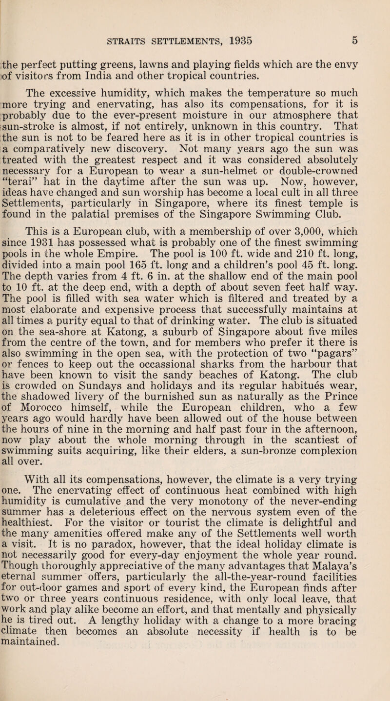 the perfect putting greens, lawns and playing fields which are the envy of visitors from India and other tropical countries. The excessive humidity, which makes the temperature so much more trying and enervating, has also its compensations, for it is probably due to the ever-present moisture in our atmosphere that sun-stroke is almost, if not entirely, unknown in this country. That the sun is not to be feared here as it is in other tropical countries is a comparatively new discovery. Not many years ago the sun was treated with the greatest respect and it was considered absolutely necessary for a European to wear a sun-helmet or double-crowned “terai” hat in the daytime after the sun was up. Now, however, ideas have changed and sun worship has become a local cult in all three Settlements, particularly in Singapore, where its finest temple is found in the palatial premises of the Singapore Swimming Club. This is a European club, with a membership of over 3,000, which since 1931 has possessed what is probably one of the finest swimming- pools in the whole Empire. The pool is 100 ft. wide and 210 ft. long, divided into a main pool 165 ft. long and a children's pool 45 ft. long. The depth varies from 4 ft. 6 in, at the shallow end of the main pool to 10 ft. at the deep end, with a depth of about seven feet half way. The pool is filled with sea water which is filtered and treated by a most elaborate and expensive process that successfully maintains at all times a purity equal to that of drinking water. The club is situated on the sea-shore at Katong, a suburb of Singapore about five miles from the centre of the town, and for members who prefer it there is also swimming in the open sea, with the protection of two “pagars” or fences to keep out the occassional sharks from the harbour that have been known to visit the sandy beaches of Katong. The club is crowded on Sundays and holidays and its regular habitues wear, the shadowed livery of the burnished sun as naturally as the Prince of Morocco himself, while the European children, who a few years ago would hardly have been allowed out of the house between the hours of nine in the morning and half past four in the afternoon, now play about the whole morning through in the scantiest of swimming suits acquiring, like their elders, a sun-bronze complexion all over. With all its compensations, however, the climate is a very trying one. The enervating effect of continuous heat combined with high humidity is cumulative and the very monotony of the never-ending summer has a deleterious effect on the nervous system even of the healthiest. For the visitor or tourist the climate is delightful and the many amenities offered make any of the Settlements well worth a visit. It is no paradox, however, that the ideal holiday climate is not necessarily good for every-day enjoyment the whole year round. Though thoroughly appreciative of the many advantages that Malaya’s eternal summer offers, particularly the all-the-year-round facilities for out-door games and sport of every kind, the European finds after two or three years continuous residence, with only local leave, that work and play alike become an effort, and that mentally and physically he is tired out. A lengthy holiday with a change to a more bracing- climate then becomes an absolute necessity if health is to be maintained.