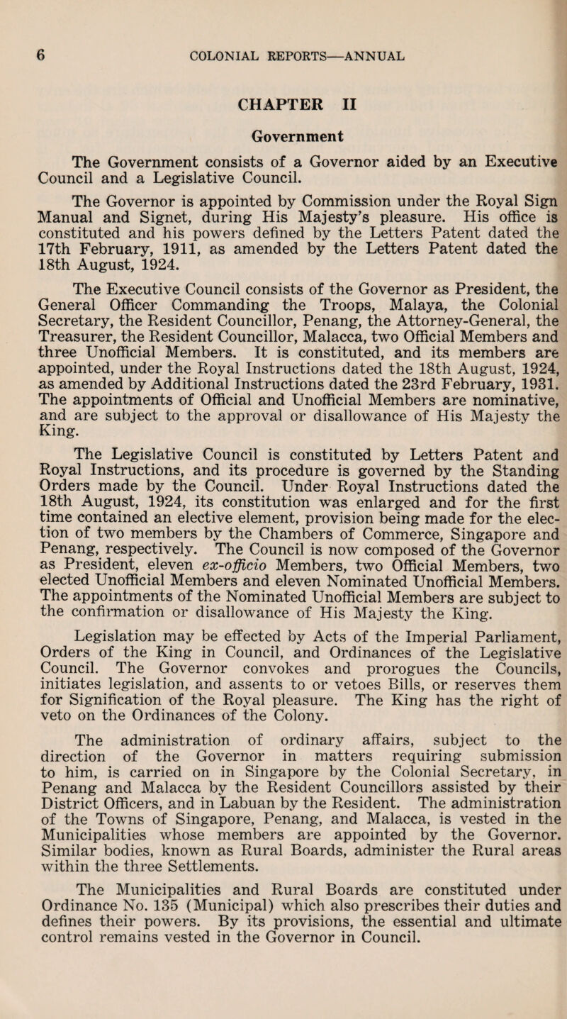 CHAPTER II Government The Government consists of a Governor aided by an Executive Council and a Legislative Council. The Governor is appointed by Commission under the Royal Sign Manual and Signet, during His Majesty's pleasure. His office is constituted and his powers defined by the Letters Patent dated the 17th February, 1911, as amended by the Letters Patent dated the 18th August, 1924. The Executive Council consists of the Governor as President, the General Officer Commanding the Troops, Malaya, the Colonial Secretary, the Resident Councillor, Penang, the Attorney-General, the Treasurer, the Resident Councillor, Malacca, two Official Members and three Unofficial Members. It is constituted, and its members are appointed, under the Royal Instructions dated the 18th August, 1924, as amended by Additional Instructions dated the 23rd February, 1931, The appointments of Official and Unofficial Members are nominative, and are subject to the approval or disallowance of His Majesty the King. The Legislative Council is constituted by Letters Patent and Royal Instructions, and its procedure is governed by the Standing Orders made by the Council. Under Royal Instructions dated the 18th August, 1924, its constitution was enlarged and for the first time contained an elective element, provision being made for the elec¬ tion of two members by the Chambers of Commerce, Singapore and Penang, respectively. The Council is now composed of the Governor as President, eleven ex-officio Members, two Official Members, two elected Unofficial Members and eleven Nominated Unofficial Members. The appointments of the Nominated Unofficial Members are subject to the confirmation or disallowance of His Majesty the King. Legislation may be effected by Acts of the Imperial Parliament, Orders of the King in Council, and Ordinances of the Legislative Council. The Governor convokes and prorogues the Councils, initiates legislation, and assents to or vetoes Bills, or reserves them for Signification of the Royal pleasure. The King has the right of veto on the Ordinances of the Colony. The administration of ordinary affairs, subject to the direction of the Governor in matters requiring submission to him, is carried on in Singapore by the Colonial Secretary, in Penang and Malacca by the Resident Councillors assisted by their District Officers, and in Labuan by the Resident. The administration of the Towns of Singapore, Penang, and Malacca, is vested in the Municipalities whose members are appointed by the Governor. Similar bodies, known as Rural Boards, administer the Rural areas within the three Settlements. The Municipalities and Rural Boards are constituted under Ordinance No. 135 (Municipal) which also prescribes their duties and defines their powers. By its provisions, the essential and ultimate control remains vested in the Governor in Council.