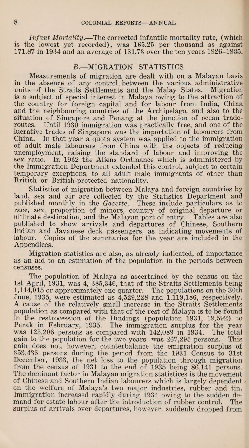 Infant Mortality.—The corrected infantile mortality rate, (which is the lowest yet recorded), was 165.25 per thousand as against 171.87 in 1984 and an average of 181.73 over the ten years 1926-1935. B.—MIGRATION STATISTICS Measurements of migration are dealt with on a Malayan basis in the absence of any control between the various administrative units of the Straits Settlements and the Malay States. Migration is a subject of special interest in Malaya owing to the attraction of the country for foreign capital and for labour from India, China and the neighbouring countries of the Archipelago, and also to the situation of Singapore and Penang at the junction of ocean trade- routes. Until 1930 immigration was practically free, and one of the lucrative trades of Singapore was the importation of labourers from China. In that year a quota system was applied to the immigration of adult male labourers from China with the objects of reducing unemployment, raising the standard of labour and improving the sex ratio. In 1932 the Aliens Ordinance which is administered by the Immigration Department extended this control, subject to certain temporary exceptions, to all adult male immigrants of other than British or British-protected nationality. Statistics of migration between Malaya and foreign countries by land, sea and air are collected by the Statistics Department and published monthly in the Gazette. These include particulars as to race, sex, proportion of minors, country of original departure or ultimate destination, and the Malayan port of entry. Tables are also published to show arrivals and departures of Chinese, Southern Indian and Javanese deck passengers, as indicating movements of labour. Copies of the summaries for the year are included in the Appendices. Migration statistics are also, as already indicated, of importance as an aid to an estimation of the population in the periods between censuses. The population of Malaya as ascertained by the census on the 1st April, 1931, was 4, 385,346, that of the Straits Settlements being 1,114,015 or approximately one quarter. The populations on the 30th June, 1935, were estimated as 4,529,228 and 1,119,186, respectively. A cause of the relatively small increase in the Straits Settlements population as compared with that of the rest of Malaya is to be found in the restrocession of the Dindings (population 1931, 19,592) to Perak in February, 1935. The immigration surplus for the year was 125,206 persons as compared with 142,089 in 1934. The total gain to the population for the two years was 267,295 persons. This gain does not, however, counterbalance the emigration surplus of 353,436 persons during the period from the 1931 Census to 31st December, 1933, the net loss to the population through migration from the census of 1931 to the end of 1935 being 86,141 persons. The dominant factor in Malayan migration statistices is the movement of Chinese and Southern Indian labourers which is largely dependent on the welfare of Malaya’s two major industries, rubber and tin. Immigration increased rapidly during 1934 owing to the sudden de¬ mand for estate labour after the introduction of rubber control. The surplus of arrivals over departures, however, suddenly dropped from