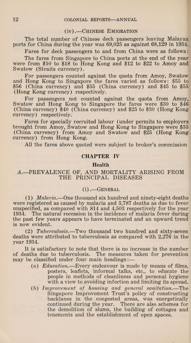 (iv).—Chinese Emigration The total number of Chinese deck passengers leaving Malayan ports for China during the year was 69,025 as against 68,129 in 1984. Fares for deck passengers to and from China were as follows: The fares from Singapore to China ports at the end of the year were from $10 to $18 to Hong Kong and $12 to $22 to Amoy and Swatow (Straits currency). For passengers counted against the quota from Amoy, Swatow and Hong Kong to Singapore the fares varied as follows: $55 to $56 (China currency) and $55 (China currency) and $45 to $55 (Hong Kong currency) respectively. For passengers not counted against the quota from Amoy, Swatow and Hong Kong to Singapore the fares were $30 to $46 (China currency) $40 (China currency) and $25 to $30 (Hong Kong currency) respectively. Fares for specially recruited labour (under permits to employers brought from Amoy, Swatow and Hong Kong to Singapore were $35 (China currency) from Amoy and Swatow and $25 (Hong Kong currency) from Hong Kong. All the fares above quoted were subject to broker’s commission CHAPTER IV Health A.—PREVALENCE OF, AND MORTALITY ARISING FROM THE PRINCIPAL DISEASES (i).—General (1) Malaria.—One thousand six hundred and ninety-eight deaths were registered as caused by malaria and 3,787 deaths as due to fever unspecified, as compared with 814 and 4,503 respectively for the year 1934. The natural recession in the incidence of malaria fever during the past few years appears to have terminated and an upward trend is now evident. (2) Tuberculosis.—Two thousand two hundred and sixty-seven deaths were attributed to tuberculosis as compared with 2,276 in the year 1934. It is satisfactory to note that there is no increase in the number of deaths due to tuberculosis. The measures taken for prevention may be classified under four main headings:— (a) Education.—Every endeavour is made by means of films, posters, leaflets, informal talks, etc., to educate the people in methods of cleanliness and personal hygiene with a view to avoiding infection and limiting its spread. (b) Improvement of housing and general sanitation.—The Singapore Improvement Trust’s policy of constructing backlanes in the congested areas, was energetically continued during the year. There are also schemes for the demolition of slums, the building of cottages and tenements and the establishment of open spaces.