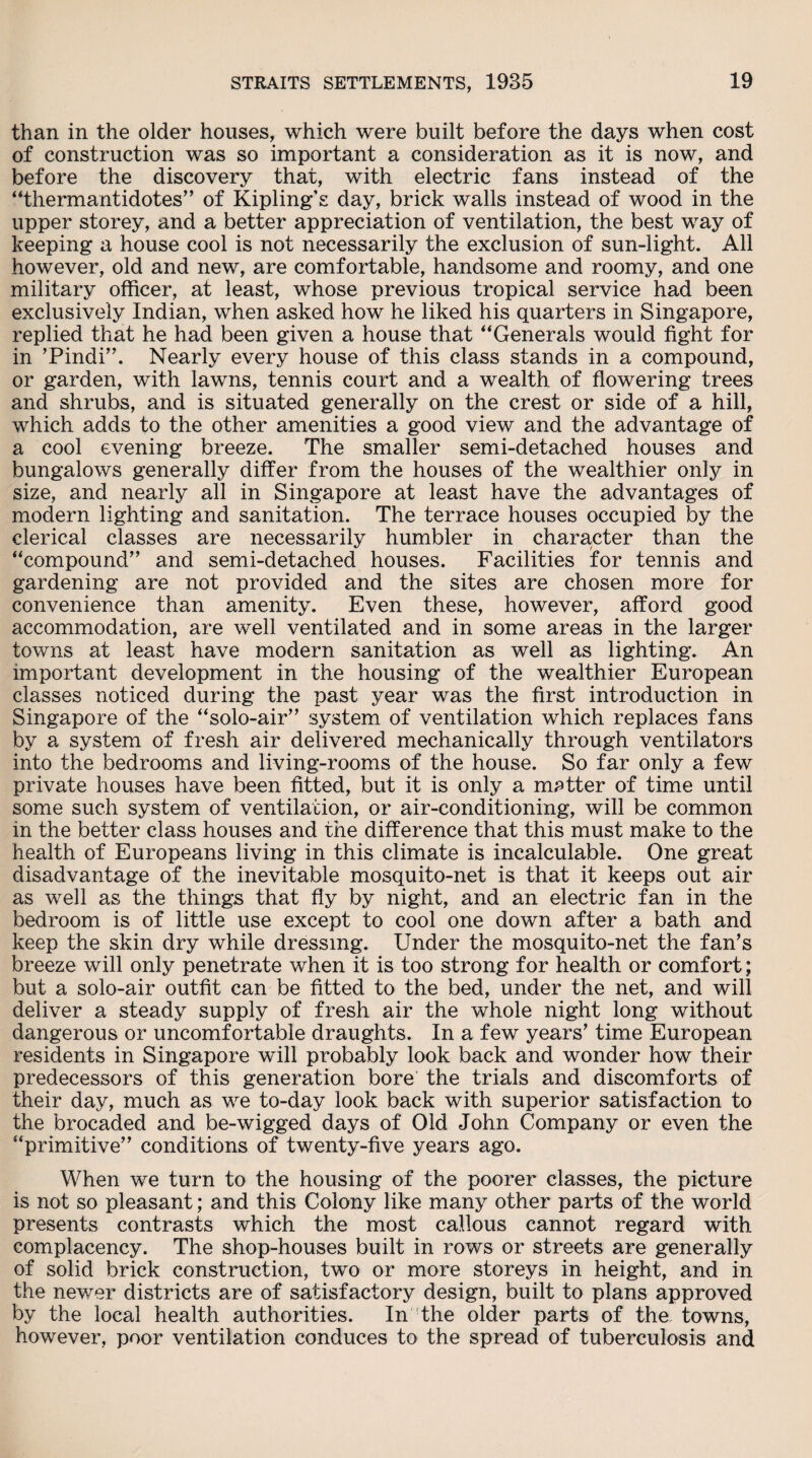 than in the older houses, which were built before the days when cost of construction was so important a consideration as it is now, and before the discovery that, with electric fans instead of the “thermantidotes” of Kipling’s day, brick walls instead of wood in the upper storey, and a better appreciation of ventilation, the best way of keeping a house cool is not necessarily the exclusion of sun-light. All however, old and new, are comfortable, handsome and roomy, and one military officer, at least, whose previous tropical service had been exclusively Indian, when asked how he liked his quarters in Singapore, replied that he had been given a house that “Generals would fight for in ’Pindi”. Nearly every house of this class stands in a compound, or garden, with lawns, tennis court and a wealth of flowering trees and shrubs, and is situated generally on the crest or side of a hill, which adds to the other amenities a good view and the advantage of a cool evening breeze. The smaller semi-detached houses and bungalows generally differ from the houses of the wealthier only in size, and nearly all in Singapore at least have the advantages of modern lighting and sanitation. The terrace houses occupied by the clerical classes are necessarily humbler in character than the “compound” and semi-detached houses. Facilities for tennis and gardening are not provided and the sites are chosen more for convenience than amenity. Even these, however, afford good accommodation, are well ventilated and in some areas in the larger towns at least have modern sanitation as well as lighting. An important development in the housing of the wealthier European classes noticed during the past year was the first introduction in Singapore of the “solo-air” system of ventilation which replaces fans by a system of fresh air delivered mechanically through ventilators into the bedrooms and living-rooms of the house. So far only a few private houses have been fitted, but it is only a matter of time until some such system of ventilation, or air-conditioning, will be common in the better class houses and the difference that this must make to the health of Europeans living in this climate is incalculable. One great disadvantage of the inevitable mosquito-net is that it keeps out air as well as the things that fly by night, and an electric fan in the bedroom is of little use except to cool one down after a bath and keep the skin dry while dressing. Under the mosquito-net the fan’s breeze will only penetrate when it is too strong for health or comfort; but a solo-air outfit can be fitted to the bed, under the net, and will deliver a steady supply of fresh air the whole night long without dangerous or uncomfortable draughts. In a few years’ time European residents in Singapore will probably look back and wonder how their predecessors of this generation bore the trials and discomforts of their day, much as we to-day look back with superior satisfaction to the brocaded and be-wigged days of Old John Company or even the “primitive” conditions of twenty-five years ago. When we turn to the housing of the poorer classes, the picture is not so pleasant; and this Colony like many other parts of the world presents contrasts which the most callous cannot regard with complacency. The shop-houses built in rows or streets are generally of solid brick construction, two or more storeys in height, and in the newer districts are of satisfactory design, built to plans approved by the local health authorities. In'the older parts of the towns, however, poor ventilation conduces to the spread of tuberculosis and