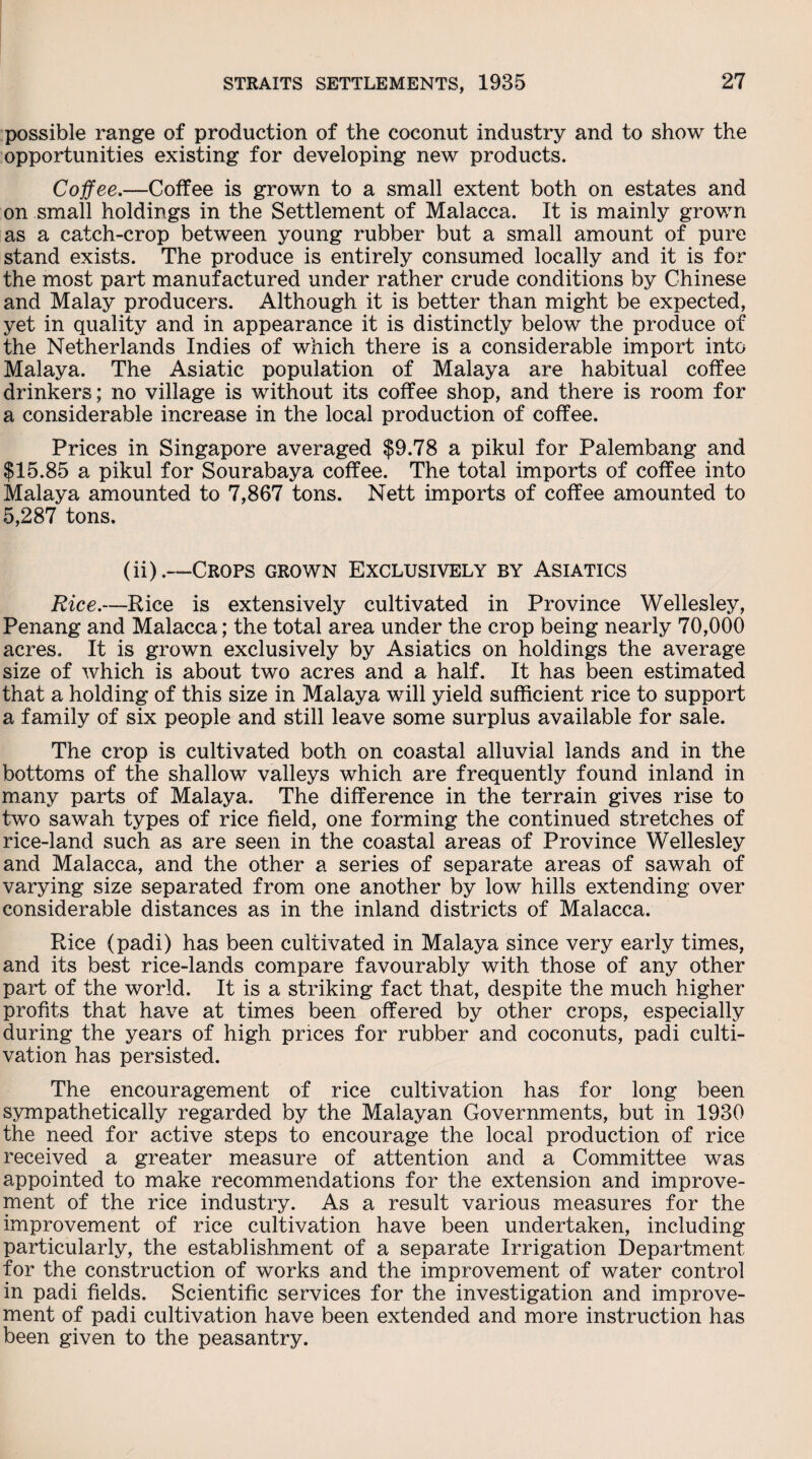 possible range of production of the coconut industry and to show the opportunities existing for developing new products. Coffee.—Coffee is grown to a small extent both on estates and on small holdings in the Settlement of Malacca. It is mainly grown as a catch-crop between young rubber but a small amount of pure stand exists. The produce is entirely consumed locally and it is for the most part manufactured under rather crude conditions by Chinese and Malay producers. Although it is better than might be expected, yet in quality and in appearance it is distinctly below the produce of the Netherlands Indies of which there is a considerable import into Malaya. The Asiatic population of Malaya are habitual coffee drinkers; no village is without its coffee shop, and there is room for a considerable increase in the local production of coffee. Prices in Singapore averaged $9.78 a pikul for Palembang and $15.85 a pikul for Sourabaya coffee. The total imports of coffee into Malaya amounted to 7,867 tons. Nett imports of coffee amounted to 5,287 tons. (ii).—Crops grown Exclusively by Asiatics Rice.—Rice is extensively cultivated in Province Wellesley, Penang and Malacca; the total area under the crop being nearly 70,000 acres. It is grown exclusively by Asiatics on holdings the average size of which is about two acres and a half. It has been estimated that a holding of this size in Malaya will yield sufficient rice to support a family of six people and still leave some surplus available for sale. The crop is cultivated both on coastal alluvial lands and in the bottoms of the shallow valleys which are frequently found inland in many parts of Malaya. The difference in the terrain gives rise to two sawah types of rice field, one forming the continued stretches of rice-land such as are seen in the coastal areas of Province Wellesley and Malacca, and the other a series of separate areas of sawah of varying size separated from one another by low hills extending over considerable distances as in the inland districts of Malacca. Rice (padi) has been cultivated in Malaya since very early times, and its best rice-lands compare favourably with those of any other part of the world. It is a striking fact that, despite the much higher profits that have at times been offered by other crops, especially during the years of high prices for rubber and coconuts, padi culti¬ vation has persisted. The encouragement of rice cultivation has for long been sympathetically regarded by the Malayan Governments, but in 1930 the need for active steps to encourage the local production of rice received a greater measure of attention and a Committee was appointed to make recommendations for the extension and improve¬ ment of the rice industry. As a result various measures for the improvement of rice cultivation have been undertaken, including particularly, the establishment of a separate Irrigation Department for the construction of works and the improvement of water control in padi fields. Scientific services for the investigation and improve¬ ment of padi cultivation have been extended and more instruction has been given to the peasantry.