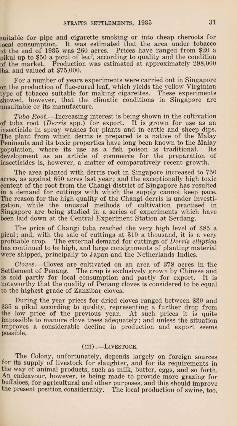 suitable for pipe and cigarette smoking or into cheap cheroots for local consumption. It was estimated that the area under tobacco at the end of 1935 was 260 acres. Prices have ranged from $20 a pikul up to $50 a picul of leaf, according to quality and the condition of the market. Production was estimated at approximately 298,000 lbs. and valued at $75,000. For a number of years experiments were carried out in Singapore on the production of flue-cured leaf, which yields the yellow Virginian type of tobacco suitable for making cigarettes. These experiments showed, however, that the climatic conditions in Singapore are unsuitable or its manufacture. Tuba Root.—Increasing interest is being shown in the cultivation of tuba root (Derris spp.) for export. It is grown for use as an insecticide in spray washes for plants and in cattle and sheep dips. The plant from which derris is prepared is a native of the Malay Peninsula and its toxic properties have long been known to the Malay population, where its use as a fish poison is traditional. Its development as an article of commerce for the preparation of insecticides is, however, a matter of comparatively recent growth. The area planted with derris root in Singapore increased to 750 acres, as against 650 acres last year; and the exceptionally high toxic content of the root from the Changi district of Singapore has resulted in a demand for cuttings with which the supply cannot keep pace. The reason for the high quality of the Changi derris is under investi¬ gation, while the unusual methods of cultivation practised in Singapore are being studied in a series of experiments which have been laid down at the Central Experiment Station at Serdang. The price of Changi tuba reached the very high level of $85 a picul; and, with the sale of cuttings at $10 a thousand, it is a very profitable crop. The external demand for cuttings of Derris elliptica has continued to be high, and large consignments of planting material were shipped, principally to Japan and the Netherlands Indies. Cloves.—Cloves are cultivated on an area of 378 acres in the Settlement of Penang. The crop is exclusively grown by Chinese and is sold partly for local consumption and partly for export. It is noteworthy that the quality of Penang cloves is considered to be equal to the highest grade of Zanzibar cloves. During the year prices for dried cloves ranged between $30 and $35 a pikul according to quality, representing a further drop from the low price of the previous year. At such prices it is quite impossible to manure clove trees adequately; and unless the situation improves a considerable decline in production and export seems possible. (iii).—Livestock The Colony, unfortunately, depends largely on foreign sources for its supply of livestock for slaughter, and for its requirements in the way of animal products, such as milk, butter, eggs, and so forth. An endeavour, however, is being made to provide more grazing for buffaloes, for agricultural and other purposes, and this should improve the present position considerably. The local production of swine, too.