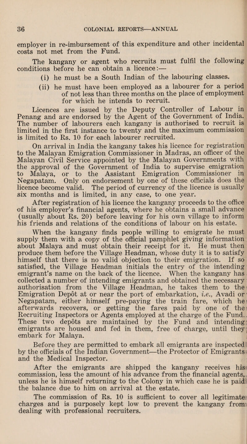 employer in re-imbursement of this expenditure and other incidental costs not met from the Fund. The kangany or agent who recruits must fulfil the following conditions before he can obtain a licence:— (i) he must be a South Indian of the labouring classes. (ii) he must have been employed as a labourer for a period of not less than three months on the place of employment for which he intends to recruit. Licences are issued by the Deputy Controller of Labour in Penang and are endorsed by the Agent of the Government of India. The number of labourers each kangany is authorised to recruit is limited in the first instance to twenty and the maximum commission is limited to Rs. 10 for each labourer recruited. On arrival in India the kangany takes his licence for registration to the Malayan Emigration Commissioner in Madras, an officer of the Malayan Civil Service appointed by the Malayan Governments with the approval of the Government of India to supervise emigration to Malaya, or to the Assistant Emigration Commissioner in Negapatam. Only on endorsement by one of these officials does the licence become valid. The period of currency of the licence is usually six months and is limited, in any case, to one year. After registration of his licence the kangany proceeds to the office of his employer's financial agents, where he obtains a small advance (usually about Rs. 20) before leaving for his own village to inform his friends and relations of the conditions of labour on his estate. When the kangany finds people willing to emigrate he must supply them with a copy of the official pamphlet giving information about Malaya and must obtain their receipt for it. He must then produce them before the Village Headman, whose duty it is to satisfy himself that there is no valid objection to their emigration. If so satisfied, the Village Headman initials the entry of the intending emigrant's name on the back of the licence. When the kangany has collected a number of intending emigrants and obtained the necessary authorisation from the Village Headman, he takes them to the Emigration Depot at or near the port of embarkation, i.e., Avadi or Negapatam, either himself pre-paying the train fare, which he> afterwards recovers, or getting the fares paid by one of the Recruiting Inspectors or Agents employed at the charge of the Fund.. These two depots are maintained by the Fund and intending emigrants are housed and fed in them, free of charge, until they, embark for Malaya. Before they are permitted to embark all emigrants are inspected by the officials of the Indian Government—the Protector of Emigrants and the Medical Inspector. After the emigrants are shipped the kangany receives his- commission, less the amount of his advance from the financial agents, unless he is himself returning to the Colony in which case he is paid the balance due to him on arrival at the estate. The commission of Rs. 10 is sufficient to cover all legitimate charges and is purposely kept low to prevent the kangany from dealing with professional recruiters.