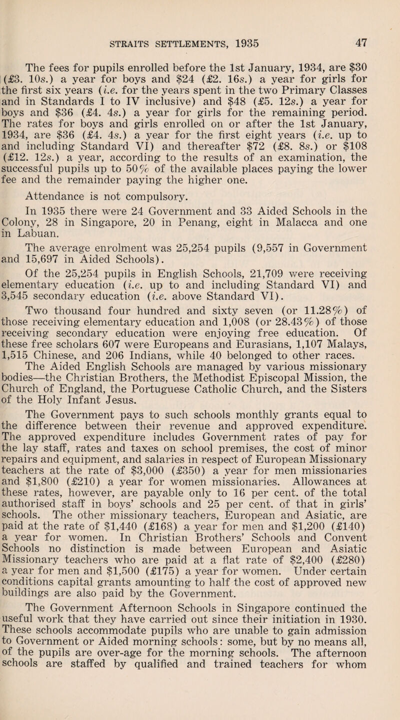 The fees for pupils enrolled before the 1st January, 1934, are $30 (£3. 10s.) a year for boys and $24 (£2. 16s.) a year for girls for the first six years (i.e. for the years spent in the two Primary Classes and in Standards I to IV inclusive) and $48 (£5. 12s.) a year for boys and $36 (£4. 4s.) a year for girls for the remaining period. The rates for boys and girls enrolled on or after the 1st January, 1934, are $36 (£4. 4s.) a year for the first eight years (i.e. up to and including Standard VI) and thereafter $72 (£8. 8s.) or $108 (£12. 12s.) a year, according to the results of an examination, the successful pupils up to 50% of the available places paying the lower fee and the remainder paying the higher one. Attendance is not compulsory. In 1935 there were 24 Government and 33 Aided Schools in the Colony, 28 in Singapore, 20 in Penang, eight in Malacca and one in Labuan. The average enrolment was 25,254 pupils (9,557 in Government and 15,697 in Aided Schools). Of the 25,254 pupils in English Schools, 21,709 were receiving elementary education (i.e. up to and including Standard VI) and 3,545 secondary education (i.e. above Standard VI). Two thousand four hundred and sixty seven (or 11.28%) of those receiving elementary education and 1,008 (or 28.43%) of those receiving secondary education were enjoying free education. Of these free scholars 607 were Europeans and Eurasians, 1,107 Malays, 1,515 Chinese, and 206 Indians, while 40 belonged to other races. The Aided English Schools are managed by various missionary bodies—the Christian Brothers, the Methodist Episcopal Mission, the Church of England, the Portuguese Catholic Church, and the Sisters of the Holy Infant Jesus. The Government pays to such schools monthly grants equal to the difference between their revenue and approved expenditure. The approved expenditure includes Government rates of pay for the lay staff, rates and taxes on school premises, the cost of minor repairs and equipment, and salaries in respect of European Missionary teachers at the rate of $3,000 (£350) a year for men missionaries and $1,800 (£210) a year for women missionaries. Allowances at these rates, however, are payable only to 16 per cent, of the total authorised staff in boys’ schools and 25 per cent, of that in girls’ schools. The other missionary teachers, European and Asiatic, are paid at the rate of $1,440 (£168) a year for men and $1,200 (£140) a year for women. In Christian Brothers’ Schools and Convent Schools no distinction is made between European and Asiatic Missionary teachers who are paid at a flat rate of $2,400 (£280) a year for men and $1,500 (£175) a year for women. Under certain conditions capital grants amounting to half the cost of approved new buildings are also paid by the Government. The Government Afternoon Schools in Singapore continued the useful work that they have carried out since their initiation in 1930. These schools accommodate pupils who are unable to gain admission to Government or Aided morning schools: some, but by no means all, of the pupils are over-age for the morning schools. The afternoon schools are staffed by qualified and trained teachers for whom