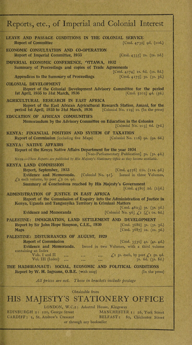 Reports, etc., of Imperial and Colonial Interest LEAVE AND PASSAGE CONDITIONS IN THE COLONIAL SERVICE Report of Committee [Cmd. 4730] gd. (rod.) ECONOMIC CONSULTATION AND CO-OPERATION Report of Imperial Committee, 1933 [Cmd. 4335] 2s. (2s. 2d.) IMPERIAL ECONOMIC CONFERENCE, OTTAWA, 1932 Summary of Proceedings and copies of Trade Agreements [Cmd. 4174] is. 6d. (is. 8d.) Appendices to the Summary of Proceedings [Cmd. 4175] 3s. (3s. 3d.) COLONIAL DEVELOPMENT Report of the Colonial Development Advisory Committee for the period 1st April, 1935 to 31st March, 1936 [Cmd. 5202] 4d. (sd.) AGRICULTURAL RESEARCH IN EAST AFRICA Report of the East African Agricultural Research Station, Amani, for the period 1st April, 1935 to 31st March, 1936 [Colonial No. 119] is. (In the press) EDUCATION OF AFRICAN COMMUNITIES Memorandum by the Advisory Committee on Education in the Colonies [Colonial No. 103] 6d. (yd.) KENYA: FINANCIAL POSITION AND SYSTEM OF TAXATION Report of Commission (including five Maps) [Colonial No. 116] 9s. (9s. 6d.) KENYA: NATIVE AFFAIRS Report of the Kenya Native Affairs Department for the year 1934 [Non-Parliamentary Publication] 3s. (3s. 4d.) Note.—These Reports are published by His Majesty’s Stationery Office as they become available. KENYA LAND COMMISSION Report, September, 1933 [Cmd. 4556] ns. (ns. 9d.) Evidence and Memoranda. [Colonial No. 91]. Issued in three Volumes, £2 each volume, by post £2. os. 9b. Summary of Conclusions reached by His Majesty’s Government [Cmd. 4580] 2d. (2^d.) ADMINISTRATION OF JUSTICE IN EAST AFRICA Report of the Commission of Enquiry into the Administration of Justice in Kenya, Uganda and Tanganyika Territory in Criminal Matters [Cmd. 4623] 3s. (3s. 3d.) Evidence and Memoranda [Colonial No. 96] £1 (£1 os. 6d.) PALESTINE: IMMIGRATION, LAND SETTLEMENT AND DEVELOPMENT Report by Sir John Hope Simpson, C.I.E., 1939 [Cmd. 3686] 3s. (3s. 3d.) Maps [Cmd. 3687] 2S. (2S. 3d.) PALESTINE: DISTURBANCES OF AUGUST, 1929 Report of Commission [Cmd. 3530] 4s. (4s. 4d.) Evidence and Memoranda. Issued in two Volumes, with a third volume containing an Index Vols. I and II ... ... ... 5s, each, by post £1 5s. 9d. Vol. Ill (Index) ... ... ... 33. 6d. (3s. 8d.) THE HADHRAMAUT: SOCIAL, ECONOMIC AND POLITICAL CONDITIONS Report by W. H. Ingrams, O.B.E. (with map) (In the press) All prices are net. Those in brackets include postage Obtainable from HIS MAJESTY’S STATIONERY OFFICE LONDON, W.C.2 : Adastral House, Kingsway EDINBURGH 2: 120, George Street MANCHESTER 1 : 26, York Street CARDIFF : 1, St. Andrew’s Crescent BELFAST: 80, Chichester Street or through any bookseller