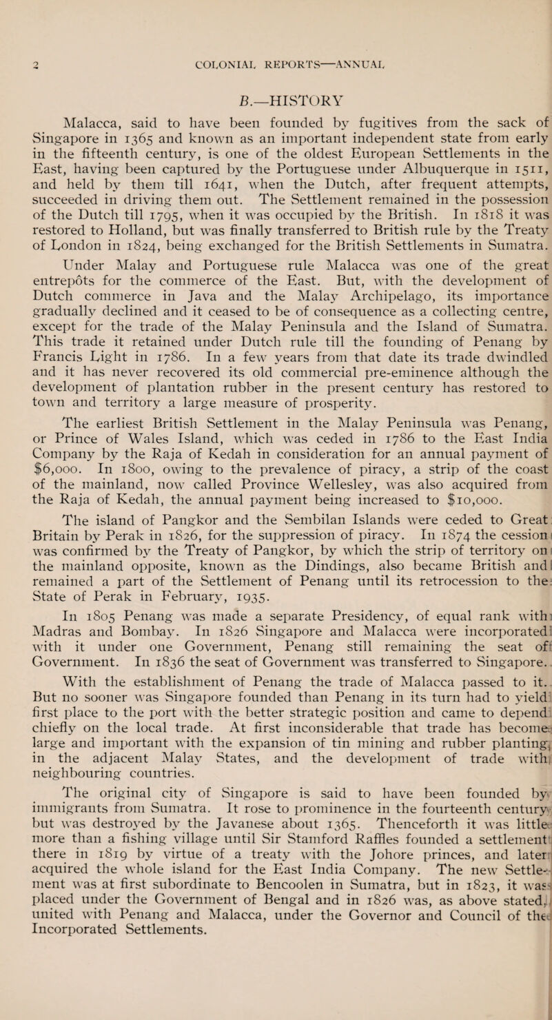 B.—HISTORY Malacca, said to have been founded by fugitives from the sack of Singapore in 1365 and known as an important independent state from early in the fifteenth century, is one of the oldest European Settlements in the East, having been captured by the Portuguese under Albuquerque in 1511, and held by them till 1641, when the Dutch, after frequent attempts, succeeded in driving them out. The Settlement remained in the possession of the Dutch till 1795, when it was occupied by the British. In 1818 it was restored to Holland, but was finally transferred to British rule by the Treaty of Eondon in 1824, being exchanged for the British Settlements in Sumatra. Under Malay and Portuguese rule Malacca was one of the great entrepots for the commerce of the East. But, with the development of Dutch commerce in Java and the Malay Archipelago, its importance gradually declined and it ceased to be of consequence as a collecting centre, except for the trade of the Malay Peninsula and the Island of Sumatra. This trade it retained under Dutch rule till the founding of Penang by Francis Eight in 1786. In a few years from that date its trade dwindled and it has never recovered its old commercial pre-eminence although the development of plantation rubber in the present century has restored to town and territory a large measure of prosperity. The earliest British Settlement in the Malay Peninsula was Penang, or Prince of Wales Island, which was ceded in 1786 to the East India Company by the Raja of Kedah in consideration for an annual payment of f6,ooo. In 1800, owing to the prevalence of piracy, a strip of the coast of the mainland, now called Province Wellesley, was also acquired from the Raja of Kedah, the annual payment being increased to $10,000. The island of Pangkor and the Sembilan Islands were ceded to Great Britain by Perak in 1826, for the suppression of piracy. In 1874 the cession was confirmed by the Treaty of Pangkor, by which the strip of territory on the mainland opposite, known as the Dindings, also became British and remained a part of the Settlement of Penang until its retrocession to the State of Perak in February, 1935. In 1805 Penang was made a separate Presidency, of equal rank with: Madras and Bombay. In 1826 Singapore and Malacca were incorporated] with it under one Government, Penang still remaining the seat of Government. In 1836 the seat of Government was transferred to Singapore. With the establishment of Penang the trade of Malacca passed to it. But no sooner was Singapore founded than Penang in its turn had to yield first place to the port with the better strategic position and came to depend chiefly on the local trade. At first inconsiderable that trade has become; large and important with the expansion of tin mining and rubber planting, in the adjacent Malay States, and the development of trade withi neighbouring countries. The original city of Singapore is said to have been founded by immigrants from Sumatra. It rose to prominence in the fourteenth century but was destroyed by the Javanese about 1365. Thenceforth it was little more than a fishing village until Sir Stamford Raffles founded a settlement there in 1819 by virtue of a treaty with the Johore princes, and later acquired the whole island for the East India Company. The new Settle-1-, ment was at first subordinate to Bencoolen in Sumatra, but in 1823, it was placed under the Government of Bengal and in 1826 was, as above stated,) united with Penang and Malacca, under the Governor and Council of the Incorporated Settlements.