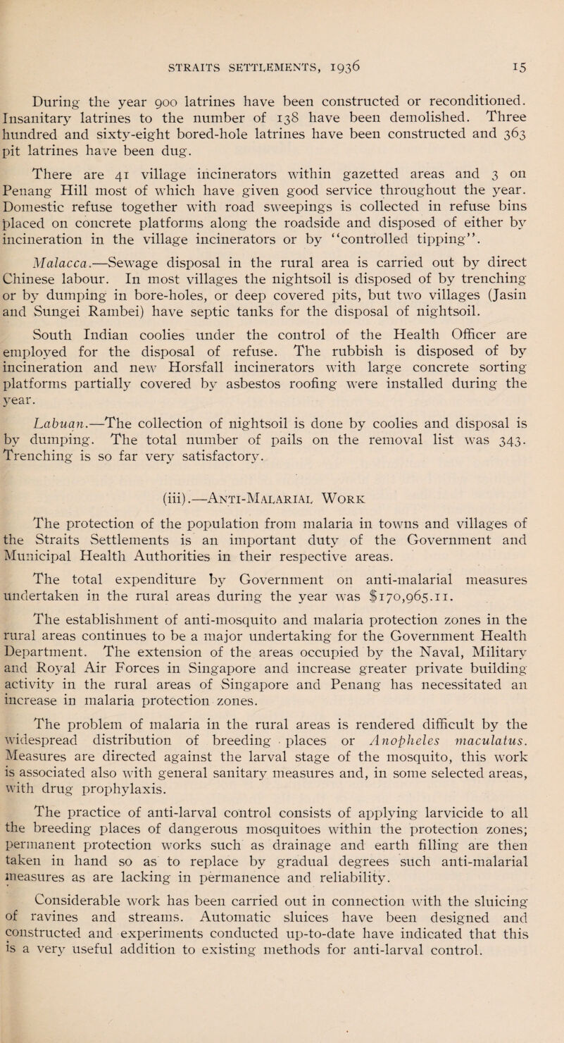 During the year 900 latrines have been constructed or reconditioned. Insanitary latrines to the number of 138 have been demolished. Three hundred and sixty-eight bored-hole latrines have been constructed and 363 pit latrines ha/e been dug. There are 41 village incinerators within gazetted areas and 3 on Penang Hill most of which have given good service throughout the year. Domestic refuse together with road sweepings is collected in refuse bins placed on concrete platforms along the roadside and disposed of either by incineration in the village incinerators or by “controlled tipping”. Malacca.— Sewage disposal in the rural area is carried out by direct Chinese labour. In most villages the nightsoil is disposed of by trenching or by dumping in bore-holes, or deep covered pits, but two villages (Jasin and Sungei Rambei) have septic tanks for the disposal of nightsoil. South Indian coolies under the control of the Health Officer are employed for the disposal of refuse. The rubbish is disposed of by incineration and new Horsfall incinerators with large concrete sorting platforms partially covered by asbestos roofing were installed during the year. Labuan.—The collection of nightsoil is done by coolies and disposal is by dumping. The total number of pails on the removal list was 343. Trenching is so far very satisfactory. (iii).—Anti-Malarial Work The protection of the population from malaria in towns and villages of the Straits Settlements is an important duty of the Government and Municipal Health Authorities in their respective areas. The total expenditure by Government on anti-malarial measures undertaken in the rural areas during the year was $170,965.11. The establishment of anti-mosquito and malaria protection zones in the rural areas continues to be a major undertaking for the Government Health Department, The extension of the areas occupied by the Naval, Military and Royal Air Forces in Singapore and increase greater private building activity in the rural areas of Singapore and Penang has necessitated an increase in malaria protection zones. The problem of malaria in the rural areas is rendered difficult by the widespread distribution of breeding • places or Anopheles maculatus. Measures are directed against the larval stage of the mosquito, this work is associated also with general sanitary measures and, in some selected areas, with drug prophylaxis. The practice of anti-larval control consists of applying larvicide to all the breeding places of dangerous mosquitoes within the protection zones; permanent protection works such as drainage and earth filling are then taken in hand so as to replace by gradual degrees such anti-malarial measures as are lacking in permanence and reliability. Considerable work has been carried out in connection with the sluicing of ravines and streams. Automatic sluices have been designed and constructed and experiments conducted up-to-date have indicated that this is a very useful addition to existing methods for anti-larval control.