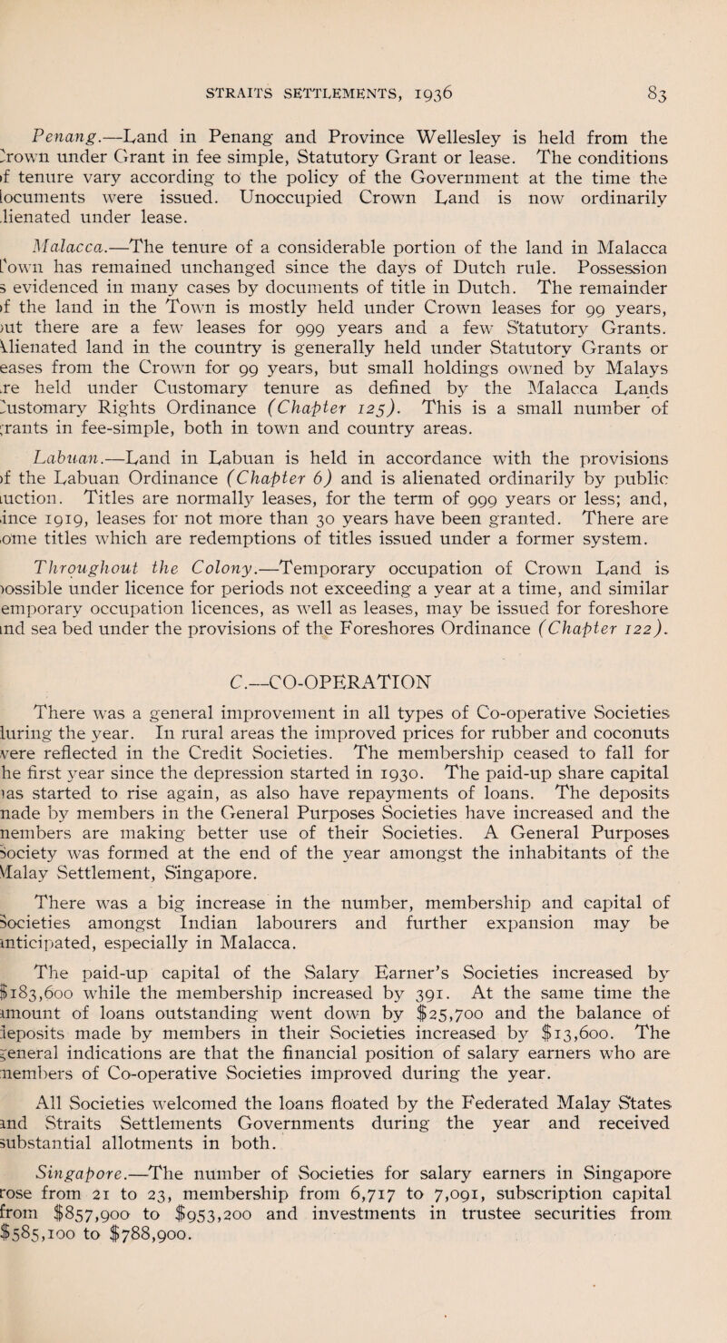 Penang.—Land in Penang and Province Wellesley is held from the Town under Grant in fee simple, Statutory Grant or lease. The conditions >f tenure vary according to the policy of the Government at the time the locuments were issued. Unoccupied Crown Land is now ordinarily lienated under lease. Malacca.—The tenure of a considerable portion of the land in Malacca fown has remained unchanged since the days of Dutch rule. Possession 5 evidenced in many cases by documents of title in Dutch. The remainder if the land in the Town is mostly held under Crown leases for 99 years, >ut there are a few leases for 999 years and a few Statutory Grants. Alienated land in the country is generally held under Statutory Grants or eases from the Crown for 99 years, but small holdings owned by Malays .re held under Customary tenure as defined by the Malacca Lands Mstomary Rights Ordinance (Chapter 125). This is a small number of grants in fee-simple, both in town and country areas. Labuan.—Land in Labuan is held in accordance with the provisions >f the Labuan Ordinance (Chapter 6) and is alienated ordinarily by public luction. Titles are normal^ leases, for the term of 999 years or less; and, ince 1919, leases for not more than 30 years have been granted. There are iome titles which are redemptions of titles issued under a former system. Throughout the Colony.—Temporary occupation of Crown Land is )ossible under licence for periods not exceeding a year at a time, and similar emporary occupation licences, as well as leases, may be issued for foreshore md sea bed under the provisions of the Foreshores Ordinance (Chapter 122). C.—CO-OPERATION There was a general improvement in all types of Co-operative Societies luring the year. In rural areas the improved prices for rubber and coconuts vere reflected in the Credit Societies. The membership ceased to fall for he first year since the depression started in 1930. The paid-up share capital las started to rise again, as also have repayments of loans. The deposits nade by members in the General Purposes Societies have increased and the nembers are making better use of their Societies. A General Purposes Society was formed at the end of the year amongst the inhabitants of the \Ialay Settlement, Singapore. There was a big increase in the number, membership and capital of societies amongst Indian labourers and further expansion may be Anticipated, especially in Malacca. The paid-up capital of the Salary Earner’s Societies increased by $183,600 while the membership increased by 391. At the same time the Amount of loans outstanding went down by $25,700 and the balance of leposits made by members in their Societies increased b}^ $13,600. The general indications are that the financial position of salary earners who are nembers of Co-operative Societies improved during the year. All Societies welcomed the loans floated by the Federated Malay States and Straits Settlements Governments during the year and received substantial allotments in both. Singapore.—-The number of Societies for salary earners in Singapore rose from 21 to 23, membership from 6,717 to 7,091, subscription capital from $857,900 to $953,200 and investments in trustee securities from $585,100 to $788,900.