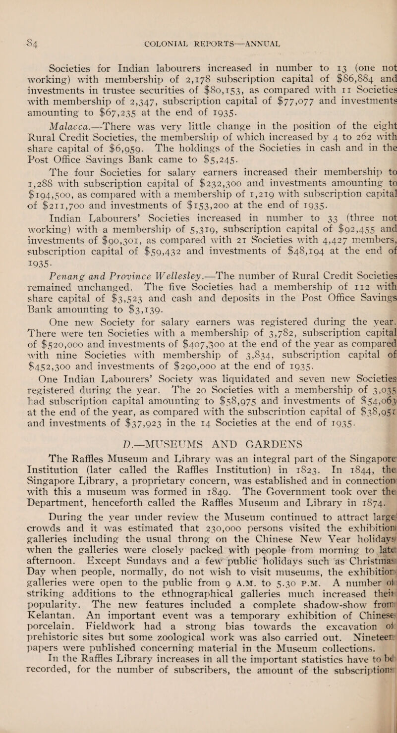 Societies for Indian labourers increased in number to 13 (one not working) with membership of 2,178 subscription capital of $86,884 and investments in trustee securities of $80,153, as compared with n Societies with membership of 2,347, subscription capital of $77,077 and investments amounting to $67,235 at the end of 1935. Malacca.—There was very little change in the position of the eight Rural Credit Societies, the membership of which increased by 4 to 262 with share capital of $6,959. The holdings of the Societies in cash and in the Post Office Savings Bank came to $5,245. The four Societies for salary earners increased their membership to 1,288 with subscription capital of $232,300 and investments amounting to $194,500, as compared with a membership of 1,219 with subscription capital of $211,700 and investments of $153,200 at the end of 1935. Indian Labourers’ Societies increased in number to 33 (three not working) with a membership of 5,319, subscription capital of $92,455 and investments of $90,301, as compared with 21 Societies with 4,427 members, subscription capital of $59,432 and investments of $48,194 at the end of 1935. Penang and Province Wellesley.—The number of Rural Credit Societies remained unchanged. The five Societies had a membership of 112 with share capital of $3,523 and cash and deposits in the Post Office Savings Bank amounting to $3,139. One new Society for salary earners was registered during the year. There were ten Societies with a membership of 3,782, subscription capital of $520,000 and investments of $407,300 at the end of the year as compared with nine Societies with membership of 3,834, subscription capital of $452,300 and investments of $290,000 at the end of 1935. One Indian Labourers’ Society was liquidated and seven new Societies registered during the year. The 20 Societies with a membership of 3,035 had subscription capital amounting to $58,975 and investments of $54,063 at the end of the year, as compared with the subscription capital of $38,951 and investments of $37,923 in the 14 Societies at the end of 1935. D.—MUSEUMS AND GARDENS The Raffles Museum and Library was an integral part of the Singapore Institution (later called the Raffles Institution) in 1823. In 1844, the Singapore Library, a proprietary concern, was established and in connection with this a museum was formed in 1849. The Government took over the Department, henceforth called the Raffles Museum and Library in 1874. During the year under review the Museum continued to attract large crowds and it was estimated that 230,000 persons visited the exhibition galleries including the usual throng on the Chinese New Year holidays' when the galleries were closely packed with people from morning to late afternoon. Except Sundays and a few public holidays such as Christinas Day when people, normally, do not wish to visit museums, the exhibition galleries were open to the public from 9 a.m. to 5.30 p.m. A number of striking additions to the ethnographical galleries much increased then popularity. The new features included a complete shadow-show from Kelantan. An important event was a temporary exhibition of Chines* porcelain. Fieldwork had a strong bias towards the excavation of prehistoric sites but some zoological work was also carried out. Nineteer papers were published concerning material in the Museum collections. In the Raffles Library increases in all the important statistics have to be recorded, for the number of subscribers, the amount of the subscriptions