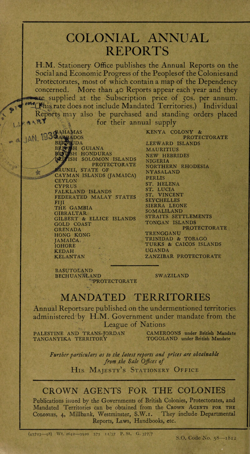 t / / l_jL ^ ^ 0. B3 COLONIAL ANNUAL REPORTS H.M. Stationery Office publishes the Annual Reports on the Social and Economic Progress of the Peoplesof the Coloniesand Protectorates, most of which contain a map of the Dependency concerned. More than 40 Reports appear each year and they supplied at the Subscription price of 50s. per annum. ^(Jhis rate does not include Mandated Territories.) Individual Reports may also be purchased and standing orders placed for their annual supply 1, Ji HAMAS ADOS DA H GUIANA H HONDURAS SH SOLOMON ISLANDS PROTECTORATE UNEI, STATE OF CAYMAN ISLANDS (JAMAICA) CEYLON CYPRUS FALKLAND ISLANDS FEDERATED MALAY STATES FIJ! THE GAMBIA GIBRALTAR GILBERT & ELLICE ISLANDS GOLD COAST GRENADA HONG KONG JAMAICA TOHORE KEDAH KELANTAN KENYA COLONY & PROTECTORATE LEEWARD ISLANDS MAURITIUS NEW HEBRIDES NIGERIA NORTHERN RHODESIA NYASALAND PERLIS ST. HELENA ST. LUCIA ST. VINCENT SEYCHELLES SIERRA LEONE SOMALILAND STRAITS SETTLEMENTS TONGAN ISLANDS PROTECTORATE TRENGGANU TRINIDAD & TOBAGO TURKS & CAICOS ISLANDS UGANDA ZANZIBAR PROTECTORATE BASUTOLAND BECHU ANAL AND ^PROTECTORATE SWAZILAND MANDATED TERRITORIES Annual Reports are published on the undermentioned territories administered by H.M. Government under mandate from the League of Nations PALESTINE AND TRANS-JORDAN TANGANYIKA TERRITORY CAMEROONS under British Mandate TOGOLAND under British Mandate Further particulars as to the latest reports and prices are obtainable from the Sale Offices of His Majesty’s Stationery Office CROWN AGENTS FOR THE COLONIES Publications issued by the Governments of British Colonies, Protectorates, and Mandated Territories can be obtained from the Crown Agents for the Colonies, 4, Millbank, Westminster, S.W.r. They include Departmental Reports, Laws, Handbooks, etc. (45723—48) Wt. 2642—3920 575 ”/37 p. St. G. 377/7 S.O. Code No. 58—1812