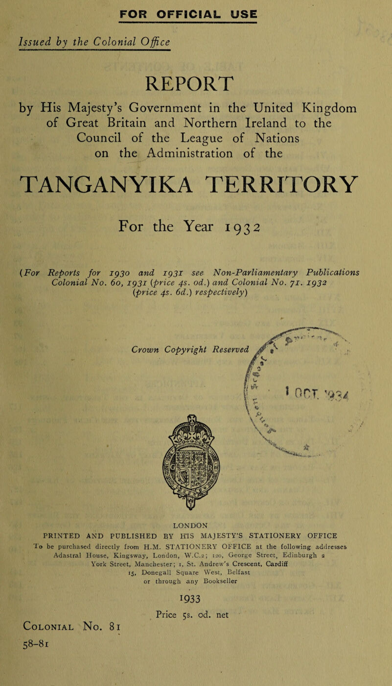 Issued by the Colonial Office REPORT by His Majesty’s Government in the United Kingdom of Great Britain and Northern Ireland to the Council of the League of Nations on the Administration of the TANGANYIKA TERRITORY For the Year 1932 (For Reports for 1930 and 1931 see Non-Parliamentary Publications Colonial No. 60, 1931 (price 4s. od.) and Colonial No. ji. 1932 (price 4s. 6d.) respectively) LONDON PRINTED AND PUBLISHED BY HIS MAJESTY’S STATIONERY OFFICE lo be purchased directly from H.M. STATIONERY OFFICE at the following addresses Adastral House, Kingsway, London, W.C.a; 120, George Street, Edinburgh 1 York Street, Manchester; 1, St. Andrew’s Crescent, Cardiff 15, Donegall Square West, Belfast or through any Bookseller Colonial No. 8i 58-81 1933 Price 5s. od. net