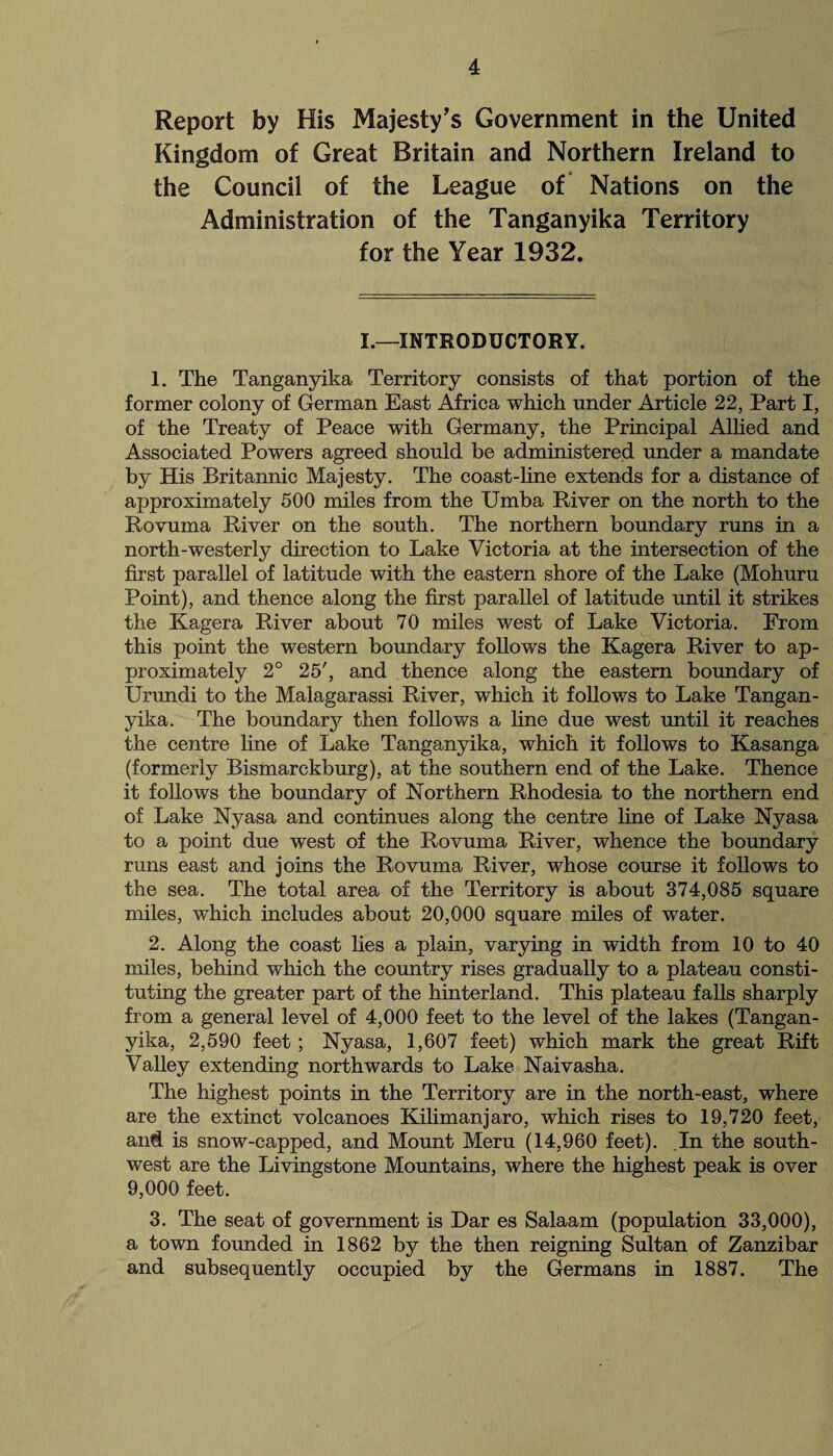 Report by His Majesty’s Government in the United Kingdom of Great Britain and Northern Ireland to the Council of the League of Nations on the Administration of the Tanganyika Territory for the Year 1932. I.—INTRODUCTORY. 1. The Tanganyika Territory consists of that portion of the former colony of German East Africa which under Article 22, Part I, of the Treaty of Peace with Germany, the Principal Allied and Associated Powers agreed should be administered under a mandate by His Britannic Majesty. The coast-line extends for a distance of approximately 500 miles from the Umba River on the north to the Rovuma River on the south. The northern boundary runs in a north-westerly direction to Lake Victoria at the intersection of the first parallel of latitude with the eastern shore of the Lake (Mohuru Point), and thence along the first parallel of latitude until it strikes the Kagera River about 70 miles west of Lake Victoria. From this point the western boundary follows the Kagera River to ap¬ proximately 2° 25', and thence along the eastern boundary of Urundi to the Malagarassi River, which it follows to Lake Tangan¬ yika. The boundary then follows a line due west until it reaches the centre line of Lake Tanganyika, which it follows to Kasanga (formerly Bismarckburg), at the southern end of the Lake. Thence it follows the boundary of Northern Rhodesia to the northern end of Lake Nyasa and continues along the centre line of Lake Nyasa to a point due west of the Rovuma River, whence the boundary runs east and joins the Rovuma River, whose course it follows to the sea. The total area of the Territory is about 374,085 square miles, which includes about 20,000 square miles of water. 2. Along the coast lies a plain, varying in width from 10 to 40 miles, behind which the country rises gradually to a plateau consti¬ tuting the greater part of the hinterland. This plateau falls sharply from a general level of 4,000 feet to the level of the lakes (Tangan¬ yika, 2,590 feet ; Nyasa, 1,607 feet) which mark the great Rift Valley extending northwards to Lake Naivasha. The highest points in the Territory are in the north-east, where are the extinct volcanoes Kilimanjaro, which rises to 19,720 feet, and is snow-capped, and Mount Meru (14,960 feet). In the south¬ west are the Livingstone Mountains, where the highest peak is over 9,000 feet. 3. The seat of government is Dar es Salaam (population 33,000), a town founded in 1862 by the then reigning Sultan of Zanzibar and subsequently occupied by the Germans in 1887. The