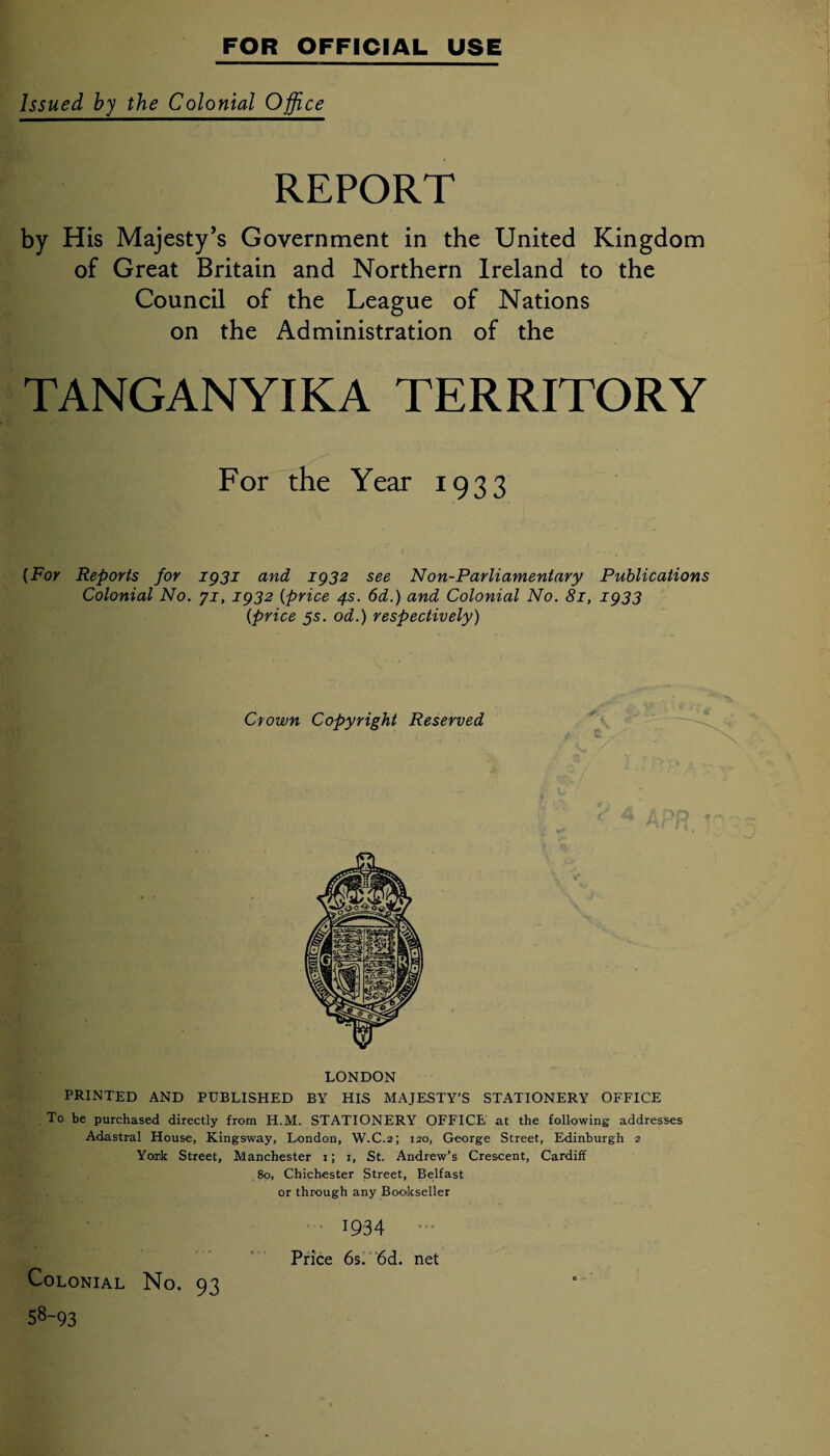 Issued by the Colonial Office REPORT by His Majesty’s Government in the United Kingdom of Great Britain and Northern Ireland to the Council of the League of Nations on the Administration of the TANGANYIKA TERRITORY For the Year 1933 (For Reports for 1931 and 1932 see Non-Parliamentary Publications Colonial No. yi, 1932 (price 4s. 6d.) and Colonial No. 81, 1933 (price 55. od.) respectively) Crown Copyright Reserved yr I LONDON PRINTED AND PUBLISHED BY HIS MAJESTY'S STATIONERY OFFICE To be purchased directly from H.M. STATIONERY OFFICE at the following addresses Adastral House, Kingsway, London, W.C.2; 120, George Street, Edinburgh 2 York Street, Manchester 1; 1, St. Andrew’s Crescent, Cardiff 80, Chichester Street, Belfast or through any Bookseller Colonial No. 93 58-93 1934 Price 6s. 6d. net