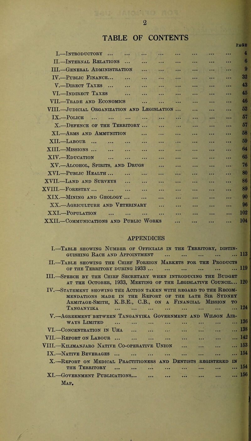 TABLE OF CONTENTS I.—Introductory. II.—Internal Relations. III. —General Administration . IV. —Public Finance. V.—Direct Taxes. VI.—Indirect Taxes . VII.—Trade and Economics . VIII.—Judicial Organization and Legislation IX.—Police . X.—Defence of the Territory. XI.—Arms and Ammunition . XII.—Labour. XIII. —Missions... XIV. —Education . XV.—Alcohol, Spirits, and Drugs XVI.—Public Health. XVII.—Land and Surveys . XVIII.—Forestry. XIX.—Mining and Geology. XX.—Agriculture and Veterinary XXI.—Population . XXII.—Communications and Public Works page 4 6 9 32 43 45 46 52 57 I 57 58 . 59 64 | 65 > 76 80 86 89 • 90 96 102 | 104 APPENDICES I.—Table showing Number of Officials in the Territory, distin¬ guishing Race and Appointment .113 I II.—Table showing the Chief Foreign Markets for the Products of the Territory during 1933 . 119 III.—Speech by the Chief Secretary when introducing the Budget at the October, 1933, Meeting of the Legislative Council... 120 IV.—Statement showing the Action taken with regard to the Recom¬ mendations made in the Report of the late Sir Sydney Armitage-Smith, K.B.E., C.B., on a Financial Mission to Tanganyika . I I] 124: V.—Agreement between Tanganyika Government and Wilson Air¬ ways Limited . VI.—Concentration in Uha . VII.—Report on Labour. VIII.—Kilimanjaro Native Co-operative Union IX.—Native Beverages. X.—Report on Medical Practitioners and Dentists the Territory . XI.—Government Publications. Map. 136 I 138 142 153 ‘ 154 ! REGISTERED IN 154; 156 !