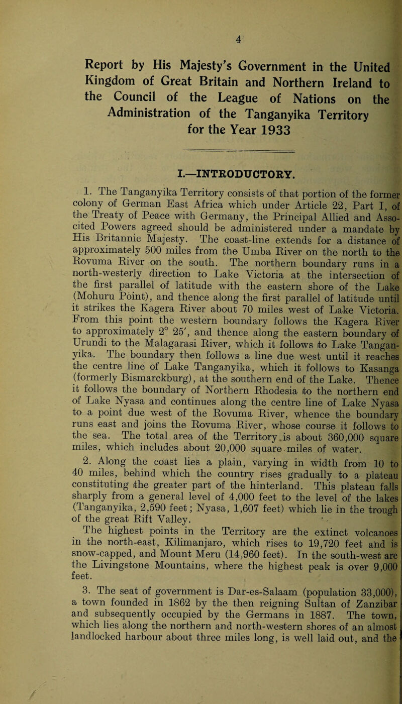 Report by His Majesty’s Government in the United Kingdom of Great Britain and Northern Ireland to the Council of the League of Nations on the Administration of the Tanganyika Territory for the Year 1933 I.—INTRODUCTORY. 1. The Tanganyika Territory consists of that portion of the former colony of German East Africa which under Article 22, Part I, of the Treaty of Peace with Germany, the Principal Allied and Asso- cited Powers agreed should be administered under a mandate by His Britannic Majesty. The coast-line extends for a distance of approximately 500 miles from the Umba Kiver on the north to the Eovuma River on the south. The northern boundary runs in a north-westerly direction to Lake Victoria at the intersection of the first parallel of latitude with the eastern shore of the Lake (Mohuru Point), and thence along the first parallel of latitude until it strikes the Ivagera River about 70 miles west of Lake Victoria. Lrom this point the western boundary follows the Kagera River to approximately 2° 25', and thence along the eastern boundary of Urundi to the Malagarasi River, which it follows ito Lake Tangan¬ yika. The boundary then follows a line due west until it reaches the centre line of Lake Tanganyika, which it follows to Kasanga (formerly Bismarckburg), at the southern end of the Lake. Thence it follows the boundary of Northern Rhodesia to the northern end of Lake Nyasa and continues along the centre line of Lake Nyasa to a point due west of the Rovuma River, whence the boundary! runs east and joins the Rovuma River, whose course it follows to the sea. The total area of the Territory is about 360,000 square miles, which includes about 20,000 square.miles of water. 2. Along the coast lies a plain, varying in width from 10 to 40 miles, behind which the country rises gradually to a plateau constituting the greater part of the hinterland. This plateau falls j sharply from a general level of 4,000 feet to the level of the lakes! (Tanganyika, 2,590 feet; Nyasa, 1,607 feet) which lie in the trough of the great Rift Valley. The highest points in the Territory are the extinct volcanoes in the north-east, Kilimanjaro, which rises to 19,720 feet and is 1 snow-capped, and Mount Meru (14,960 feet). In the south-west are I the Livingstone Mountains, where the highest peak is over 9,000 I feet. ■ 3. The seat of government is Dar-es-Salaam (population 33,000), | a town founded in 1862 by the then reigning Sultan of Zanzibar j and subsequently occupied by the Germans in 1887. The town, which lies along the northern and north-western shores of an almost j landlocked harbour about three miles long, is well laid out, and the I I I I