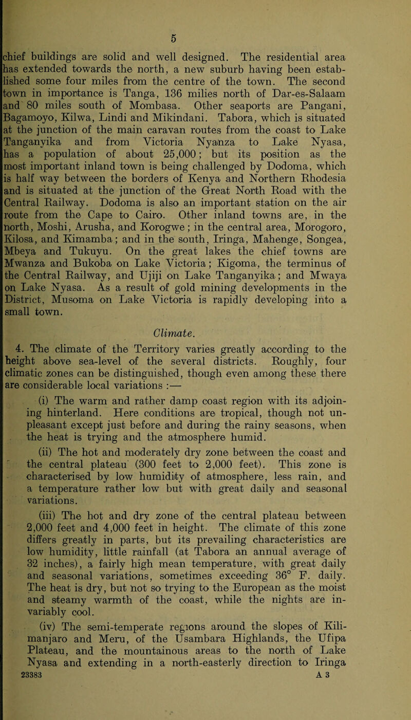 chief buildings are solid and well designed. The residential area has extended towards the north, a new suburb having been estab¬ lished some four miles from the centre of the town. The second town in importance is Tanga, 136 milies north of Dar-es-Salaam and 80 miles south of Mombasa. Other seaports are Pangani, Bagamoyo, Kilwa, Lindi and Mikindani. Tabora, which is situated at the junction of the main caravan routes from the coast to Lake Tanganyika and from Victoria Nyanza to Lake Nyasa, has a population of about 25,000; but its position as the most important inland town is being challenged by Dodoma, which is half way between the borders of Kenya and Northern Rhodesia and is situated at the junction of the Great North Road with the Central Railway. Dodoma is also an important station on the air route from the Cape to Cairo. Other inland towns are, in the north, Moshi, Arusha, and Korogwe; in the central area, Morogoro, Iiilosa, and Kimamba; and in the south, Iringa, Mahenge, Songea, Mbeya and Tukuyu. On the great lakes the chief towns are Mwanza and Bukoba on Lake Victoria; Kigoma, the terminus of the Central Railway, and Ujiji on. Lake Tanganyika; and Mwaya on Lake Nyasa. As a result of gold mining developments in the District, Musoma on Lake Victoria is rapidly developing into a small town. Climate. 4. The climate of the Territory varies greatly according to the height above sea-level of the several districts. Roughly, four climatic zones can be distinguished, though even among these there are considerable local variations :— (i) The warm and rather damp coast region with its adjoin¬ ing hinterland. Here conditions are tropical, though not un¬ pleasant except just before and during the rainy seasons, when the heat is trying and the atmosphere humid. (ii) The hot and moderately dry zone between the coast and the central plateau (300 feet to 2,000 feet). This zone is characterised by low humidity of atmosphere, less rain, and a temperature rather low but with great daily and seasonal variations. (iii) The hot and dry zone of the central plateau between 2,000 feet and 4,000 feet in height. The climate of this zone differs greatly in parts, but its prevailing characteristics are low humidity, little rainfall (at Tabora an annual average of 32 inches), a fairly high mean temperature, with great daily and seasonal variations, sometimes exceeding 36° F. daily. The heat is dry, but not so trying to the European as the moist and steamy warmth of the coast, while the nights are in¬ variably cool. (iv) The semi-temperate regions around the slopes of Kili¬ manjaro and Meru, of the Usambara Highlands, the Ufipa Plateau, and the mountainous areas to the north of Lake Nyasa and extending in a north-easterly direction to Iringa 23383 A 3