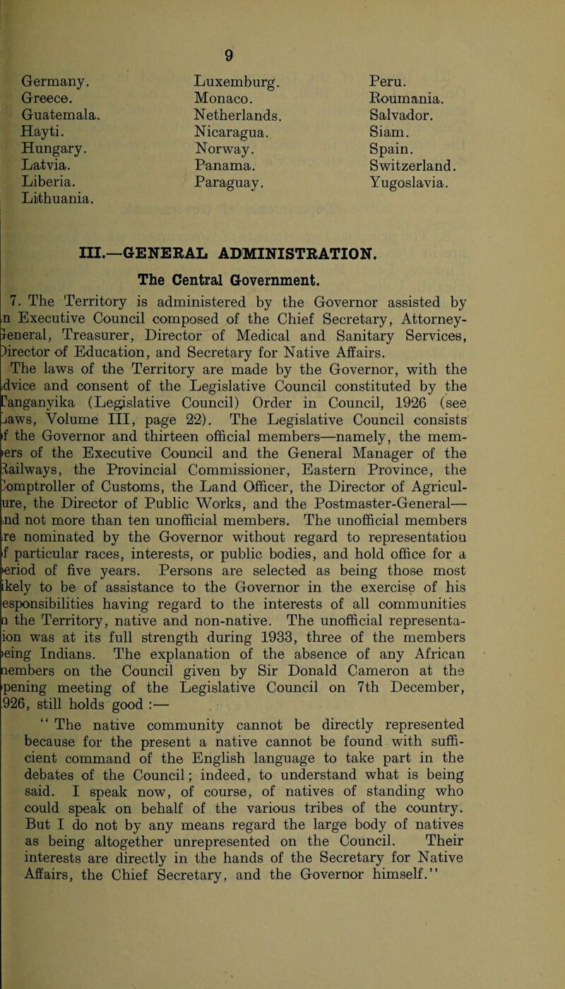 Germany. Greece. Guatemala. Luxemburg. Monaco. Netherlands. Peru. Roumania. Salvador. Siam. Spain. Switzerland. Yugoslavia. Hayti. Hungary Latvia. Liberia. Nicaragua Norway. Panama. Paraguay. Lithuania. III.—GENERAL ADMINISTRATION. The Central Government. 7. The Territory is administered by the Governor assisted by n Executive Council composed of the Chief Secretary, Attorney- jeneral, Treasurer, Director of Medical and Sanitary Services, director of Education, and Secretary for Native Affairs. The laws of the Territory are made by the Governor, with the ,dvice and consent of the Legislative Council constituted by the Canganyika (Legislative Council) Order in Council, 1926 (see jaws, Volume III, page 22). The Legislative Council consists if the Governor and thirteen official members—namely, the mem- lers of the Executive Council and the General Manager of the Railways, the Provincial Commissioner, Eastern Province, the Comptroller of Customs, the Land Officer, the Director of Agricul- ure, the Director of Public Works, and the Postmaster-General— >nd not more than ten unofficial members. The unofficial members .re nominated by the Governor without regard to representation f particular races, interests, or public bodies, and hold office for a leriod of five years. Persons are selected as being those most ikely to be of assistance to the Governor in the exercise of his esponsibilities having regard to the interests of all communities q the Territory, native and non-native. The unofficial representa- ion was at its full strength during 1933, three of the members >eing Indians. The explanation of the absence of any African nembers on the Council given by Sir Donald Cameron at the pening meeting of the Legislative Council on 7th December, 926, still holds good :— The native community cannot be directly represented because for the present a native cannot be found with suffi¬ cient command of the English language to take part in the debates of the Council; indeed, to understand what is being said. I speak now, of course, of natives of standing who could speak on behalf of the various tribes of the country. But I do not by any means regard the large body of natives as being altogether unrepresented on the Council. Their interests are directly in the hands of the Secretary for Native Affairs, the Chief Secretary, and the Governor himself.”