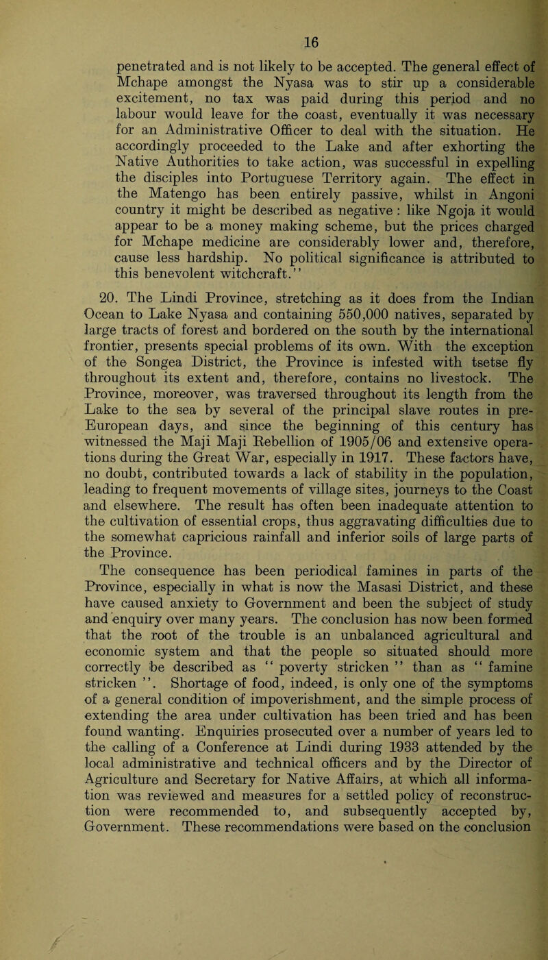 penetrated and is not likely to be accepted. The general effect of Mchape amongst the Nyasa was to stir np a considerable excitement, no tax was paid during this period and no labour would leave for the coast, eventually it was necessary for an Administrative Officer to deal with the situation. He accordingly proceeded to the Lake and after exhorting the Native Authorities to take action, was successful in expelling the disciples into Portuguese Territory again. The effect in the Matengo has been entirely passive, whilst in Angoni country it might be described as negative : like Ngoja it would appear to be a money making scheme, but the prices charged for Mchape medicine are considerably lower and, therefore, cause less hardship. No political significance is attributed to this benevolent witchcraft.” 20. The Lindi Province, stretching as it does from the Indian Ocean to Lake Nyasa and containing 550,000 natives, separated by large tracts of forest and bordered on the south by the international frontier, presents special problems of its own. With the exception of the Songea District, the Province is infested with tsetse fly throughout its extent and, therefore, contains no livestock. The Province, moreover, was traversed throughout its length from the Lake to the sea by several of the principal slave routes in pre- European days, and since the beginning of this century has witnessed the Maji Maji Kebellion of 1905/06 and extensive opera¬ tions during the Great War, especially in 1917. These factors have, no doubt, contributed towards a lack of stability in the population, leading to frequent movements of village sites, journeys to the Coast and elsewhere. The result has often been inadequate attention to the cultivation of essential crops, thus aggravating difficulties due to the somewhat capricious rainfall and inferior soils of large parts of the Province. The consequence has been periodical famines in parts of the Province, especially in what is now the Masasi District, and these have caused anxiety to Government and been the subject of study and enquiry over many years. The conclusion has now been formed that the root of the trouble is an unbalanced agricultural and economic system and that the people so situated should more correctly be described as “ poverty stricken ” than as “ famine stricken ”. Shortage of food, indeed, is only one of the symptoms of a general condition of impoverishment, and the simple process of extending the area under cultivation has been tried and has been found wanting. Enquiries prosecuted over a number of years led to the calling of a Conference at Lindi during 1933 attended by the local administrative and technical officers and by the Director of Agriculture and Secretary for Native Affairs, at which all informa¬ tion was reviewed and measures for a settled policy of reconstruc¬ tion were recommended to, and subsequently accepted by, Government. These recommendations were based on the conclusion