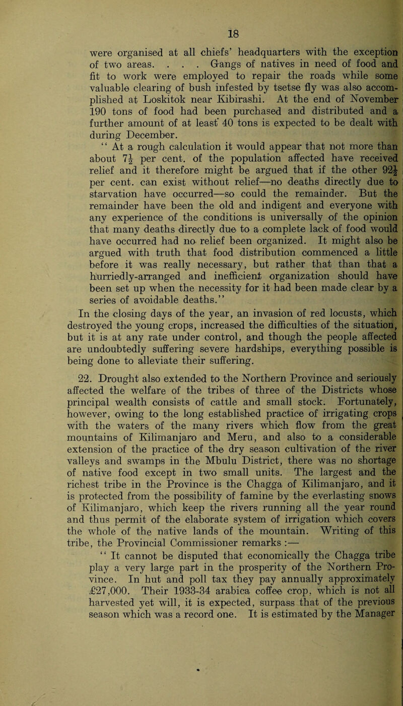 were organised at all chiefs’ headquarters with the exception of two areas. . . . Gangs of natives in need of food and fit to work were employed to repair the roads while some valuable clearing of bush infested by tsetse fly was also accom¬ plished at Loskitok near Kibirashi. At the end of November 190 tons of food had been purchased and distributed and a further amount of at least' 40 tons is expected to be dealt with during December. “ At a rough calculation it would appear that not more than about per cent, of the population affected have received relief and it therefore might be argued that if the other 92^ per cent, can exist without relief—no deaths directly due to starvation have occurred—so could the remainder. But the remainder have been the old and indigent and everyone with any experience of the conditions is universally of the opinion j that many deaths directly due to a complete lack of food would have occurred had no- relief been organized. It might also be argued with truth that food distribution commenced a little before it was really necessary, but rather that than that a hurriedly-arranged and inefficient organization should have been set up when the necessity for it had been made clear by a series of avoidable deaths.” In the closing days of the year, an invasion of red locusts, which destroyed the young crops, increased the difficulties of the situation, but it is at any rate under control, and though the people affected are undoubtedly suffering severe hardships, everything possible is being done to alleviate their suffering. 22. Drought also extended to the Northern Province and seriously affected the welfare of the tribes of three of the Districts whose ; principal wealth consists of cattle and small stock. Fortunately, however, owing to the long established practice of irrigating crops ~ with the waters of the many rivers which flow from the great mountains of Kilimanjaro and Meru, and also to a considerable extension of the practice of the dry season cultivation of the river valleys and swamps in the Mbulu District, there was no shortage of native food except in two small units. The largest and the richest tribe in the Province is the Chagga of Kilimanjaro, and it and thus permit of the elaborate system of irrigation which covers the whole of the native lands of the mountain. Writing of this tribe, the Provincial Commissioner remarks :— “ It cannot be disputed that economically the Chagga tribe play a very large part in the prosperity of the Northern Pro¬ vince. In hut and poll tax they pay annually approximately £27,000. Their 1933-34 arabica coffee crop, which is not all ji harvested yet will, it is expected, surpass that of the previous season which was a record one. It is estimated by the Manager ■