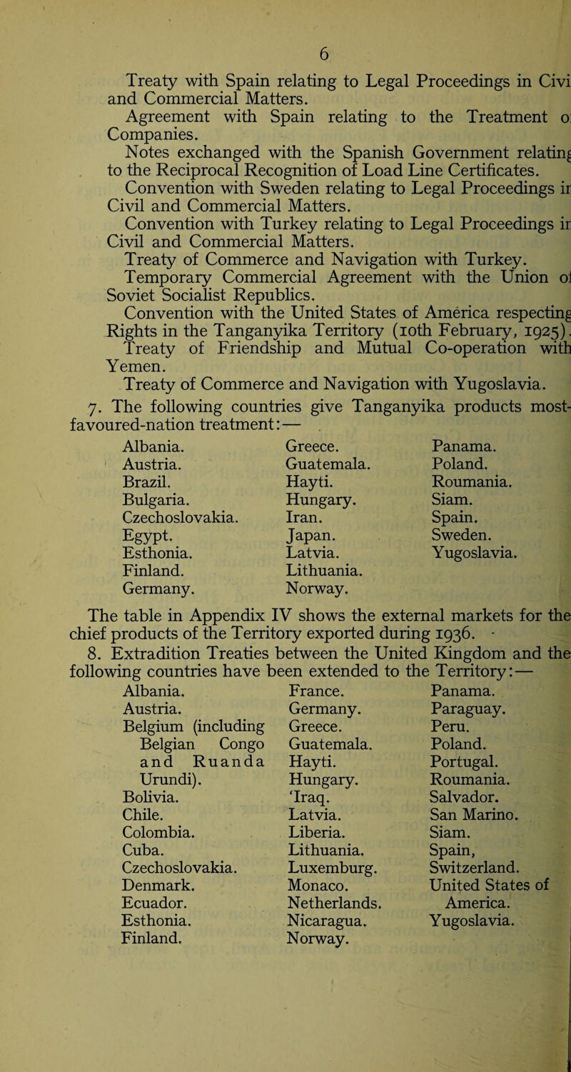 Treaty with Spain relating to Legal Proceedings in Civi and Commercial Matters. Agreement with Spain relating to the Treatment o: Companies. Notes exchanged with the Spanish Government relating to the Reciprocal Recognition of Load Line Certificates. Convention with Sweden relating to Legal Proceedings ir Civil and Commercial Matters. Convention with Turkey relating to Legal Proceedings ir Civil and Commercial Matters. Treaty of Commerce and Navigation with Turkey. Temporary Commercial Agreement with the Union oi Soviet Socialist Republics. Convention with the United States of America respecting Rights in the Tanganyika Territory (ioth February, 1925). Treaty of Friendship and Mutual Co-operation with Yemen. Treaty of Commerce and Navigation with Yugoslavia. 7. The following countries give Tanganyika products most¬ favoured-nation treatment: —- Albania. Greece. Panama. Austria. Guatemala. Poland. Brazil. Hayti. Roumania. Bulgaria. Hungary. Siam. Czechoslovakia. Iran. Spain. Egypt. Japan. Sweden. Esthonia. Latvia. Yugoslavia. Finland. Lithuania. Germany. Norway. The table in Appendix IV shows the external markets for the chief products of the Territory exported during 1936. - 8. Extradition Treaties between the United Kingdom and the following countries have been extended to the Territory: — Albania. France. Panama. Austria. Germany. Paraguay. Belgium (including Greece. Peru. Belgian Congo Guatemala. Poland. and Ruanda Hayti. Portugal. Urundi). Hungary. ‘Iraq. Roumania. Bolivia. Salvador. Chile. Latvia. San Marino. Colombia. Liberia. Siam. Cuba. Lithuania. Spain, Czechoslovakia. Luxemburg. Switzerland. Denmark. Monaco. United States of Ecuador. Netherlands. America. Esthonia. Finland. Nicaragua. Norway. Yugoslavia.