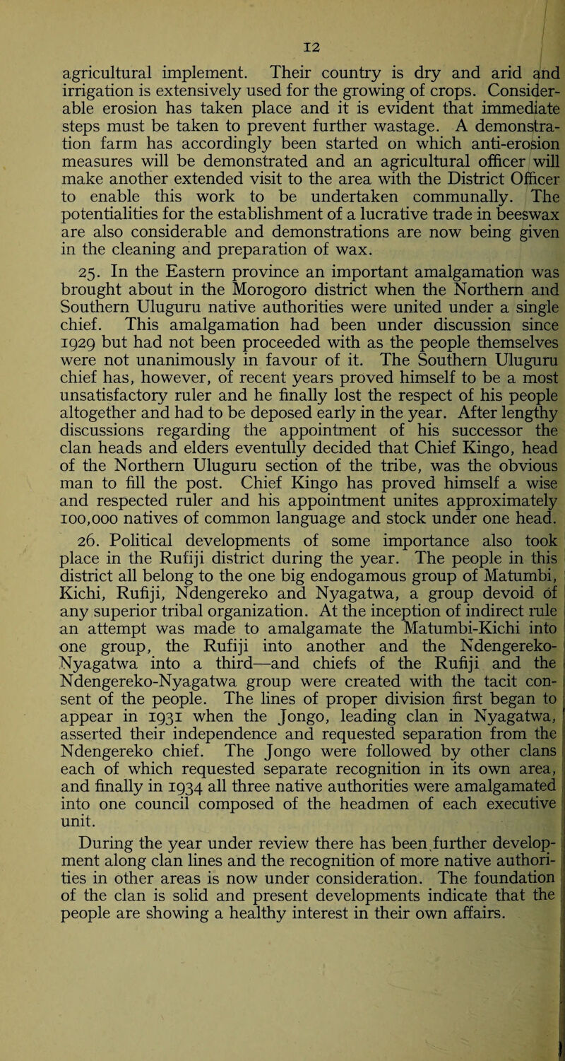 agricultural implement. Their country is dry and arid and irrigation is extensively used for the growing of crops. Consider¬ able erosion has taken place and it is evident that immediate steps must be taken to prevent further wastage. A demonstra¬ tion farm has accordingly been started on which anti-erosion measures will be demonstrated and an agricultural officer will make another extended visit to the area with the District Officer to enable this work to be undertaken communally. The potentialities for the establishment of a lucrative trade in beeswax are also considerable and demonstrations are now being given in the cleaning and preparation of wax. 25. In the Eastern province an important amalgamation was brought about in the Morogoro district when the Northern and Southern Uluguru native authorities were united under a single chief. This amalgamation had been under discussion since 1929 but had not been proceeded with as the people themselves were not unanimously in favour of it. The Southern Uluguru chief has, however, of recent years proved himself to be a most unsatisfactory ruler and he finally lost the respect of his people altogether and had to be deposed early in the year. After lengthy discussions regarding the appointment of his successor the clan heads and elders eventully decided that Chief Kingo, head of the Northern Uluguru section of the tribe, was the obvious man to fill the post. Chief Kingo has proved himself a wise and respected ruler and his appointment unites approximately 100,000 natives of common language and stock under one head. 26. Political developments of some importance also took place in the Rufiji district during the year. The people in this district all belong to the one big endogamous group of Matumbi, Kichi, Rufiji, Ndengereko and Nyagatwa, a group devoid of any superior tribal organization. At the inception of indirect rale an attempt was made to amalgamate the Matumbi-Kichi into one group, the Rufiji into another and the Ndengereko- Nyagatwa into a third—and chiefs of the Rufiji and the Ndengereko-Nyagatwa group were created with the tacit con¬ sent of the people. The lines of proper division first began to appear in 1931 when the Jongo, leading clan in Nyagatwa, ' asserted their independence and requested separation from the Ndengereko chief. The Jongo were followed by other clans each of which requested separate recognition in its own area, and finally in 1934 all three native authorities were amalgamated into one council composed of the headmen of each executive unit. 1 During the year under review there has been further develop¬ ment along clan lines and the recognition of more native authori¬ ties in other areas is now under consideration. The foundation of the clan is solid and present developments indicate that the people are showing a healthy interest in their own affairs. .