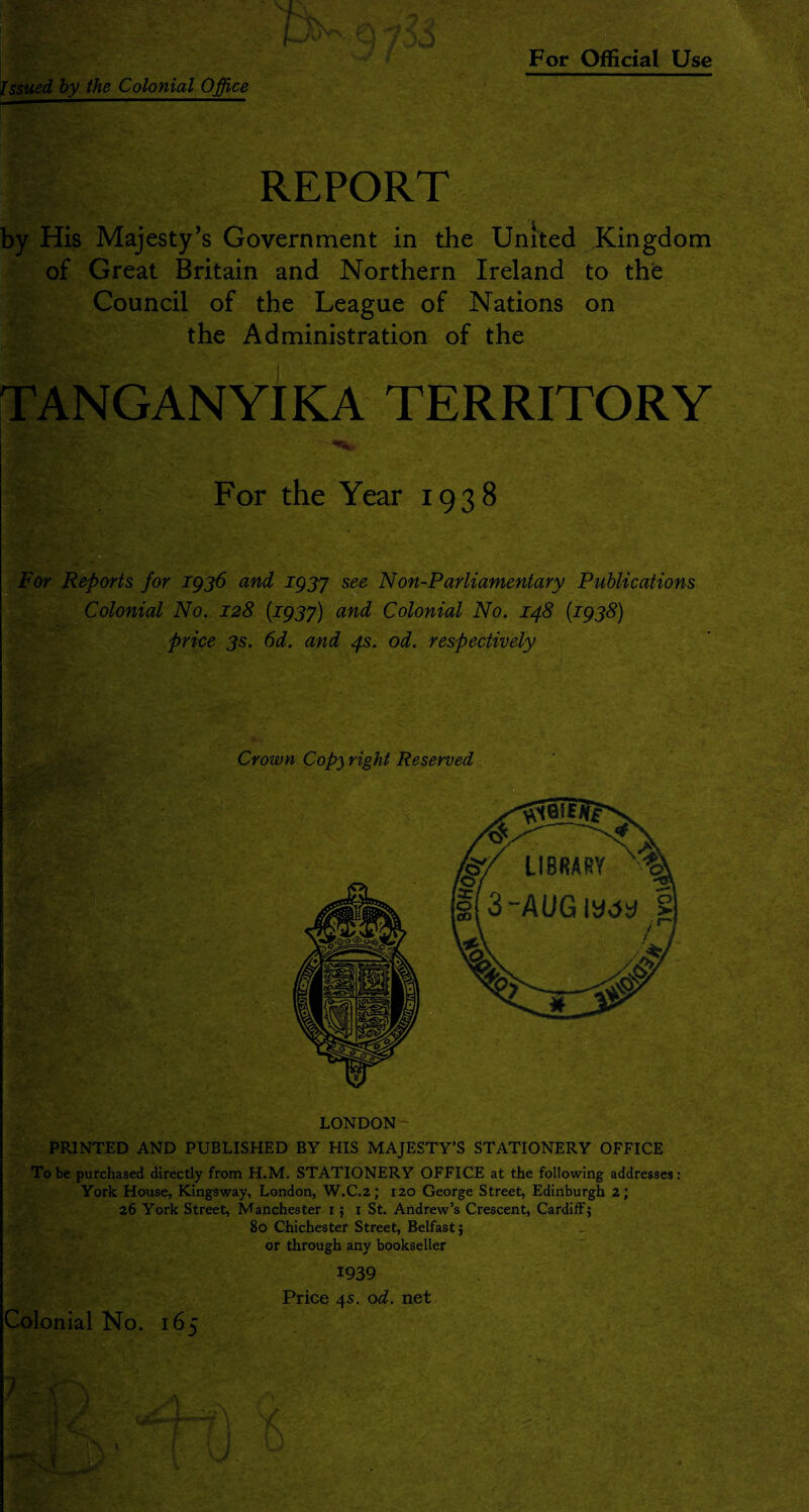 Issued by the Colonial Office REPORT by His Majesty’s Government in the United Kingdom of Great Britain and Northern Ireland to the Council of the League of Nations on the Administration of the TANGANYIKA TERRITORY -•v For the Year 1938 For Reports for 1936 and 1937 see N on-Parliamentary Publications Colonial No. 128 (.1937) and Colonial No. 148 (1938) price 3s. 6d. and 4s. od. respectively Crown Copy right Reserved LONDON PRINTED AND PUBLISHED BY HIS MAJESTY’S STATIONERY OFFICE To be purchased directly from H.M. STATIONERY OFFICE at the following addresses: York House, Kingsway, London, W.C.2; izo George Street, Edinburgh 2; 26 York Street, Manchester 1 ; 1 St. Andrew’s Crescent, Cardiff; 80 Chichester Street, Belfast; or through any bookseller 1939 Price 4s. od. net Colonial No. 165 ? - i 1