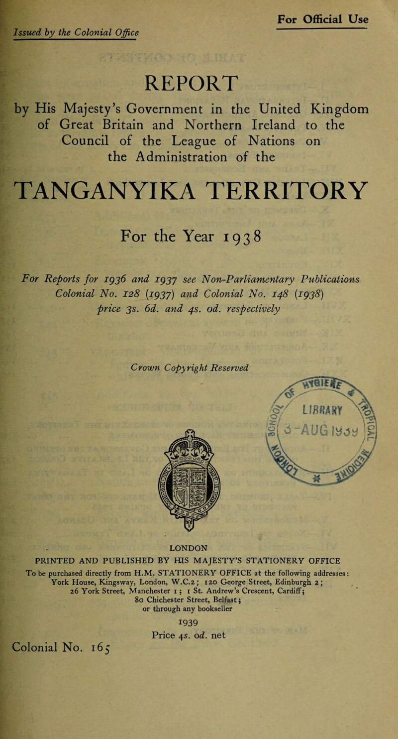 Issued by the Colonial Office REPORT by His Majesty’s Government in the United Kingdom of Great Britain and Northern Ireland to the Council of the League of Nations on the Administration of the TANGANYIKA TERRITORY For the Year 1938 For Reports for 1936 and 1937 see Non-Parliamentary Publications Colonial No. 128 {1937) and Colonial No. 148 (1938) price 3s. 6d. and 4s. od. respectively Crown Copyright Reserved LONDON PRINTED AND PUBLISHED BY HIS MAJESTY’S STATIONERY OFFICE To be purchased directly from H.M. STATIONERY OFFICE at the following addresses: York House, Kingsway, London, W.C.2; 120 George Street, Edinburgh 2; 26 York Street, Manchester 1 ; 1 St. Andrew’s Crescent, Cardiff; 80 Chichester Street, Belfast; or through any bookseller 1939 Price 45. od. net Colonial No. 165