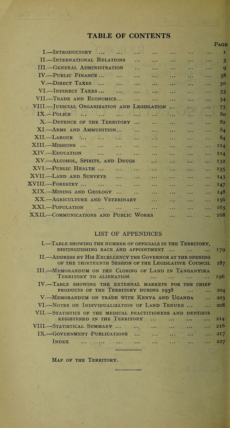 TABLE OF CONTENTS Page I.—Introductory . i II.—International Relations ... ... ... ... ... 3 III. -—General Administration ... ... ... ... ... 9 IV. —Public Finance... ... ... ... ... ... ... 38 V.—Direct Taxes ... ... ... ... ... ... ... 50 VI.—Indirect Taxes... ... ... ... ... ... ... 53 VII.—Trade and Economics... ... ... ... ... ... 54 VIII.—Judicial Organization and Legislation ... ... ... 75 IX.—Police ... ... ... ... ... ... ... ... 80 X.—Defence of the Territory ... ... ... ... ... 82 XI.—Arms and Ammunition... ... ... ... ... ... 84 XII.—Labour ... ... ... ... ... ... ... ... 84 XIII. —Missions ... ... ... ... ... ... ... ... 114 XIV. —Education ... ... ... ... ... ... ... 114 XV.—Alcohol, Spirits, and Drugs ... ... ... ... 132 XVI.—Public Health ... ... ... ... ... ... ... 135 XVII.—Land and Surveys ... ... ... ... ... ... 143 XVIII.—Forestry ... ... ... ... ... ... ... ... 147 XIX.—Mining and Geology ... ... ... ... ... ... 148 XX.—Agriculture and Veterinary ... ... ... ... 156 XXI.—Population ... ... ... ... ... ... ... 165 XXII.—Communications and Public Works ... ... ... 168 LIST OF APPENDICES I.—Table showing the number of officials in the Territory, distinguishing race and appointment ... ... ... 179 II.—Address by His Excellency the Governor at the opening OF THE THIRTEENTH SESSION OF THE LEGISLATIVE COUNCIL 187 III. —Memorandum on the Closing of Land in Tanganyika Territory to alienation ... ... ... ... 196 IV. —Table showing the external markets for the chief PRODUCTS OF THE TERRITORY DURING 1938 ... ... 204 V.—Memorandum on trade with Kenya and Uganda ... 205 VI.—Notes on Individualization of Land Tenure ... ... 208 VII.—Statistics of the medical practitioners and dentists REGISTERED IN THE TERRITORY ... ... ... ... 214 VIII.—Statistical Summary ... ... ... ... ... ... 216 IX.—Government Publications ... ... ... ... ... 217 Index ... ... ... ... ... ... ... ... 227 Map of the Territory.
