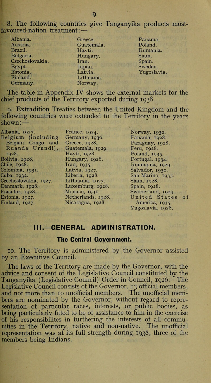 8. The following countries give Tanganyika products most¬ favoured-nation treatment: — Albania. Austria. Brazil. Bulgaria. Czechoslovakia. Egypt. Estonia. Finland. Germany. Greece. Guatemala. Hayti. Hungary. Iran. Japan. Latvia. Lithuania. Norway. Panama. Poland. Rumania. Siam. Spain. Sweden. Yugoslavia. The table in Appendix IV shows the external markets for the chief products of the Territory exported during 1938. 9. Extradition Treaties between the United Kingdom and the following countries were extended to the Territory in the years shown: — Albania, 1927. Belgium (including Belgian Congo and Ruanda Urundi), 1928. Bolivia, 1928. Chile, 1928. Colombia, 1931. Cuba, 1932. Czechoslovakia, 1927. Denmark, 1928. Ecuador, 1928. Estonia, 1927. Finland, 1927. France, 1924. Germany, 1930. Greece, 1928. Guatemala, 1929. Hayti, 1928. Hungary, 1928. Iraq, 1935. Latvia, 1927. Liberia, 1928. Lithuania, 1927. Luxemburg, 1928. Monaco, 1931. Netherlands, 1928. Nicaragua, 1928. Norway, 1930. Panama, 1928. Paraguay, 1928. Peru, 1928. Poland, 1935. Portugal, 1934. Roumania, 1929. Salvador, 1930. San Marino, 1935. Siam, 1928. Spain, 1928. Switzerland, 1929. United States of America, 1935. Yugoslavia, 1928. III.—GENERAL ADMINISTRATION. The Central Government. 10. The Territory is administered by the Governor assisted by an Executive Council. The laws of the Territory are made by the Governor, with the advice and consent of the Legislative Council constituted by the Tanganyika (Legislative Council) Order in Council, 1926. The Legislative Council consists of the Governor, 13 official members, and not more than 10 unofficial members. The unofficial mem¬ bers are nominated by the Governor, without regard to repre¬ sentation of particular races, interests, or public bodies, as being particularly fitted to be of assistance to him in the exercise of his responsibilites in furthering the interests of all commu¬ nities in the Territory, native and non-native. The unofficial representation was at its full strength during 1938, three of the members being Indians.