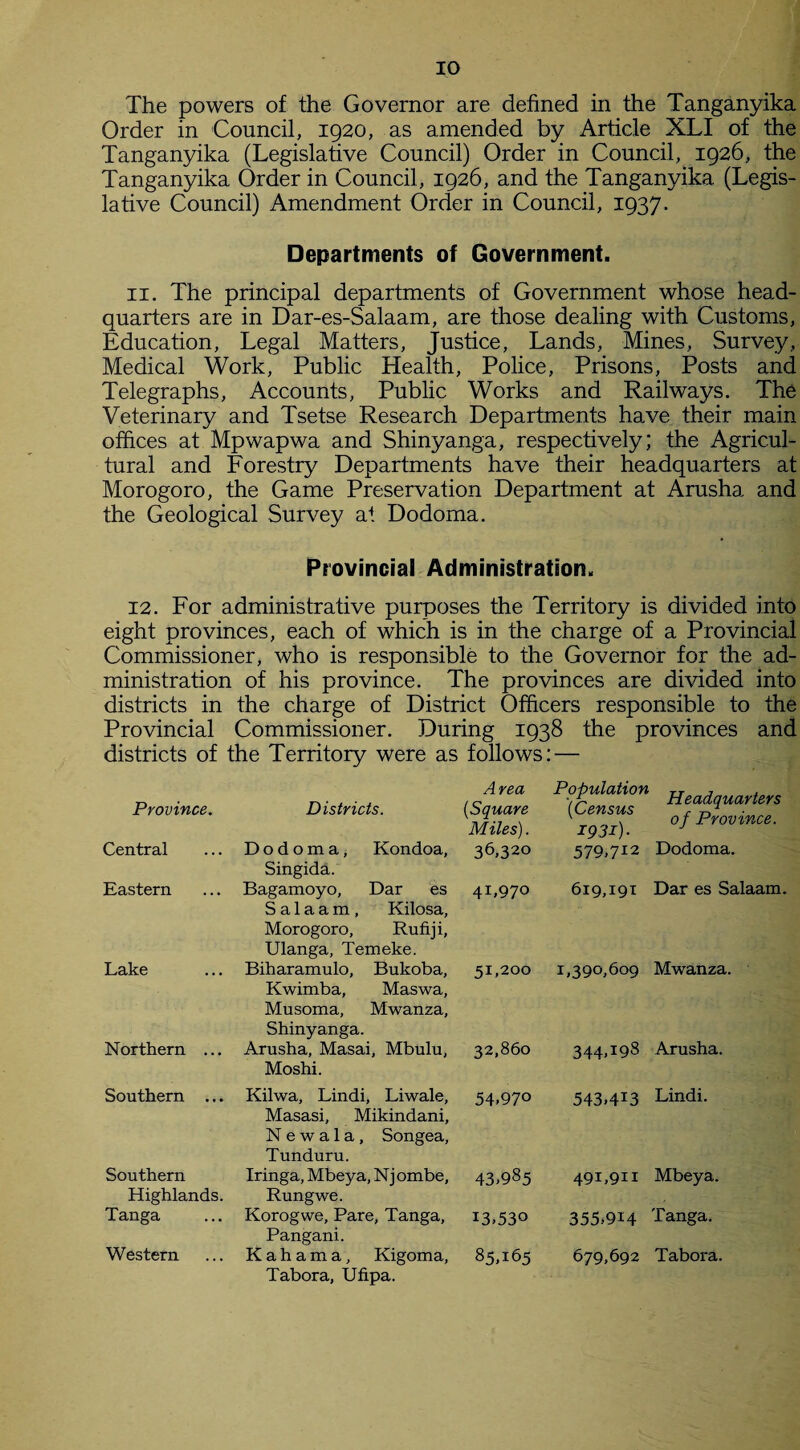 The powers of the Governor are defined in the Tanganyika Order in Council, 1920, as amended by Article XLI of the Tanganyika (Legislative Council) Order in Council, 1926, the Tanganyika Order in Council, 1926, and the Tanganyika (Legis¬ lative Council) Amendment Order in Council, 1937. Departments of Government. 11. The principal departments of Government whose head¬ quarters are in Dar-es-Salaam, are those dealing with Customs, Education, Legal Matters, Justice, Lands, Mines, Survey, Medical Work, Public Health, Police, Prisons, Posts and Telegraphs, Accounts, Public Works and Railways. The Veterinary and Tsetse Research Departments have their main offices at Mpwapwa and Shinyanga, respectively; the Agricul¬ tural and Forestry Departments have their headquarters at Morogoro, the Game Preservation Department at Arusha and the Geological Survey at Dodoma. Provincial Administration. 12. For administrative purposes the Territory is divided into eight provinces, each of which is in the charge of a Provincial Commissioner, who is responsible to the Governor for the ad¬ ministration of his province. The provinces are divided into districts in the charge of District Officers responsible to the Provincial Commissioner. During 1938 the provinces and districts of the Territory were as follows: — Province. Districts. Area (,Square Miles). Population (Census I93i) • Headquarters of Province. Central Dodoma, Kondoa, 36,320 579,712 Dodoma. Singida. Eastern Bagamoyo, Dar es 4I»97° 619,191 Dar es Salaam. Salaam, Kilosa, Morogoro, Rufiji, Ulanga, Tern eke. Lake Biharamulo, Bukoba, 51,200 1,390,609 Mwanza. Kwimba, Maswa, Musoma, Mwanza, Shinyanga. Northern ... Arusha, Masai, Mbulu, 32,860 344,J98 Arusha. Moshi. Southern ... Kilwa, Lindi, Liwale, 54.970 543,4*3 Lindi. Masasi, Mikindani, N e w a 1 a, Songea, Tunduru. Southern Iringa, Mbeya, Nj ombe. 43.985 491,911 Mbeya. Highlands. Rungwe. Tanga Korogwe, Pare, Tanga, 13.530 355,914 Tanga. Pangani. Western Kahama, Kigoma, 85.165 679,692 Tabora. Tabora, Ufipa.