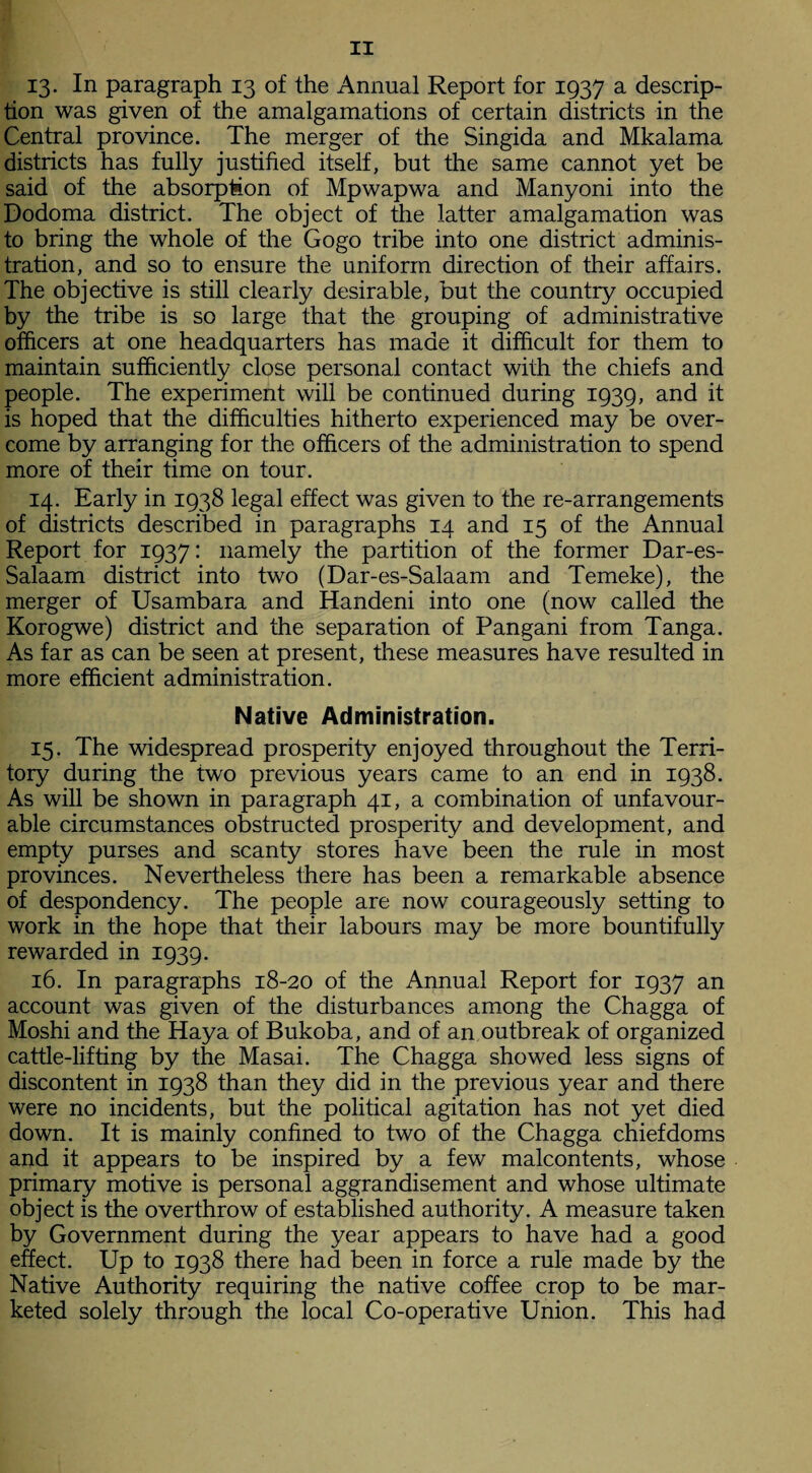 13- In paragraph 13 of the Annual Report for 1937 a descrip¬ tion was given of the amalgamations of certain districts in the Central province. The merger of the Singida and Mkalama districts has fully justified itself, but the same cannot yet be said of the absorption of Mpwapwa and Manyoni into the Dodoma district. The object of the latter amalgamation was to bring the whole of the Gogo tribe into one district adminis¬ tration, and so to ensure the uniform direction of their affairs. The objective is still clearly desirable, but the country occupied by the tribe is so large that the grouping of administrative officers at one headquarters has made it difficult for them to maintain sufficiently close personal contact with the chiefs and people. The experiment will be continued during 1939, and it is hoped that the difficulties hitherto experienced may be over¬ come by arranging for the officers of the administration to spend more of their time on tour. 14. Early in 1938 legal effect was given to the re-arrangements of districts described in paragraphs 14 and 15 of the Annual Report for 1937: namely the partition of the former Dar-es- Salaam district into two (Dar-es-Salaam and Temeke), the merger of Usambara and Handeni into one (now called the Korogwe) district and the separation of Pangani from Tanga. As far as can be seen at present, these measures have resulted in more efficient administration. Native Administration. 15. The widespread prosperity enjoyed throughout the Terri¬ tory during the two previous years came to an end in 1938. As will be shown in paragraph 41, a combination of unfavour¬ able circumstances obstructed prosperity and development, and empty purses and scanty stores have been the rule in most provinces. Nevertheless there has been a remarkable absence of despondency. The people are now courageously setting to work in the hope that their labours may be more bountifully rewarded in 1939. 16. In paragraphs 18-20 of the Annual Report for 1937 an account was given of the disturbances among the Chagga of Moshi and the Haya of Bukoba, and of an outbreak of organized cattle-lifting by the Masai. The Chagga showed less signs of discontent in 1938 than they did in the previous year and there were no incidents, but the political agitation has not yet died down. It is mainly confined to two of the Chagga chiefdoms and it appears to be inspired by a few malcontents, whose primary motive is personal aggrandisement and whose ultimate object is the overthrow of established authority. A measure taken by Government during the year appears to have had a good effect. Up to 1938 there had been in force a rule made by the Native Authority requiring the native coffee crop to be mar¬ keted solely through the local Co-operative Union. This had