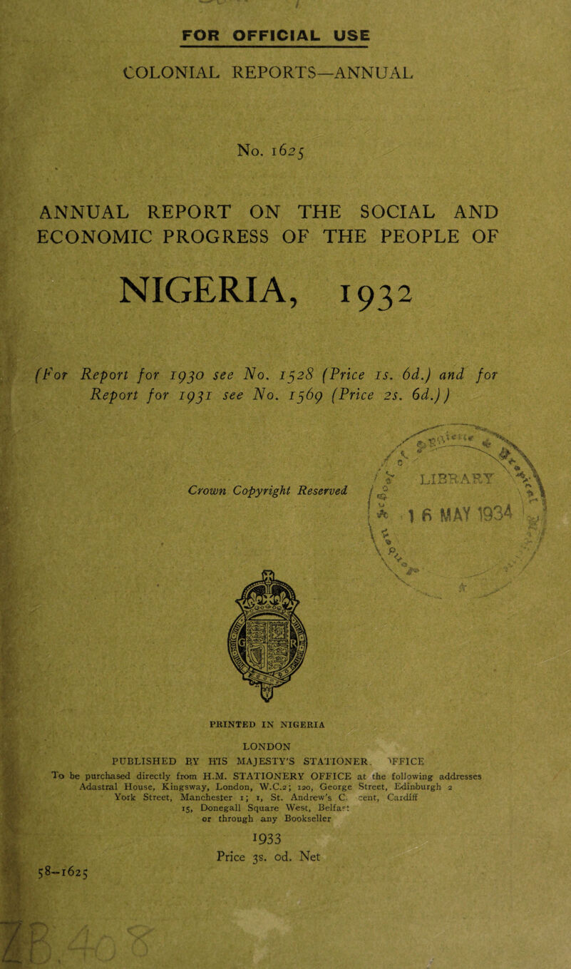 COLONIAL REPORTS—ANNUAL No. 1625 ANNUAL REPORT ON THE SOCIAL AND ECONOMIC PROGRESS OF THE PEOPLE OF NIGERIA, 1932 (For Report for 1930 see No. 1328 (Price is. 6d.) and for Report for 1931 see No. 1369 (Price 2s. 6d.)) .ssw. f i\% C ii (p , N X &t'---X ,N .v f  '-A ?■ **> Crown Copyright Reserved library / ^ j 0 ! A -16 MAY 1934 k PRINTED IN NIGERIA LONDON PUBLISHED B.Y HIS MAJESTY'S STATIONER. OFFICE To be purchased directly from H.M. STATIONERY OFFICE at the following addresses Adastral House, Kingsway, London, W.C.2; 120, George Street, Edinburgh 2 York Street, Manchester 1; 1, St. Andrew’s C cent, Cardiff 15, Donegall Square West, Belfast or through any Bookseller 1933 Price 3s. od. Net 58-1625