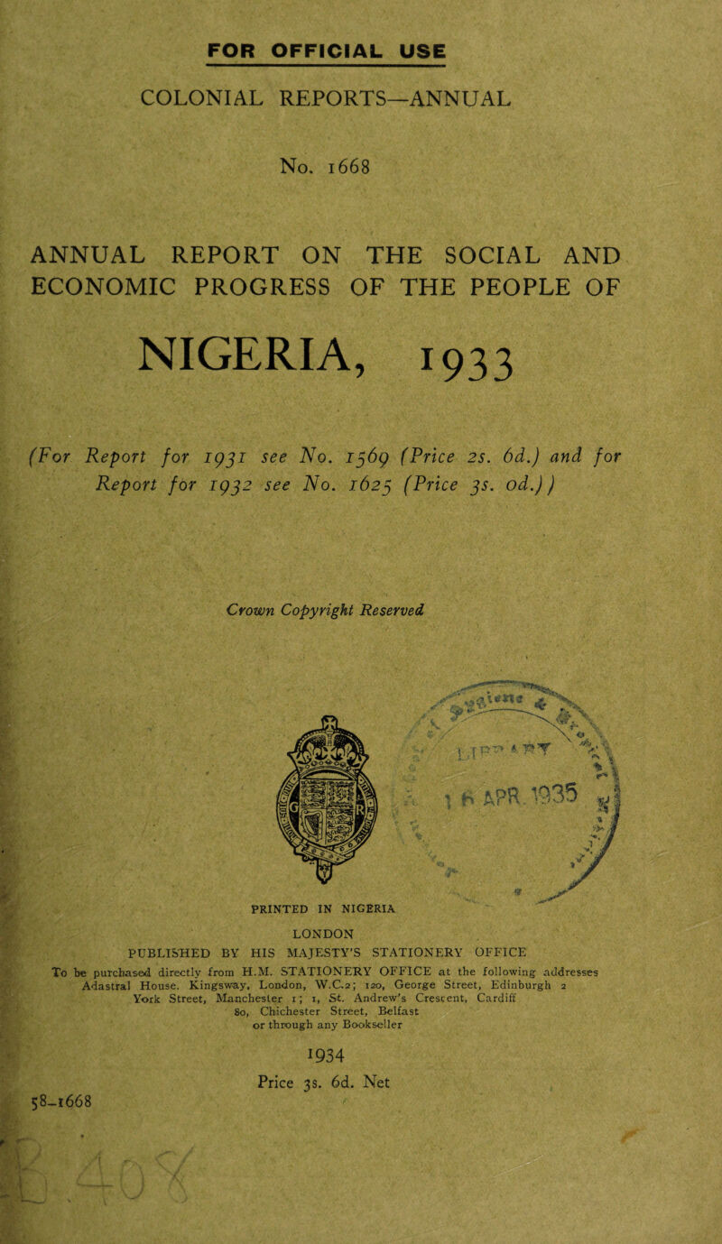 COLONIAL REPORTS—ANNUAL No. 1668 ANNUAL REPORT ON THE SOCIAL AND ECONOMIC PROGRESS OF THE PEOPLE OF NIGERIA, 1933 ' (For Report for 1931 see No. 1369 (Price 2s. 6d.) and for Report for 1932 see No. 1623 (Price 3s. od.)) Crown Copyright Reserved PRINTED IN NIGERIA LONDON PUBLISHED BY HIS MAJESTY’S STATIONERY OFFICE To be purchased directly from H.M. STATIONERY OFFICE at the following addresses Adastral House. Kingsway, London, W.C.2; 120, George Street, Edinburgh 2 York Street, Manchester 1; 1, St. Andrew’s Crescent, Cardiff 80, Chichester Street, Belfast or through any Bookseller 58_l668 1934