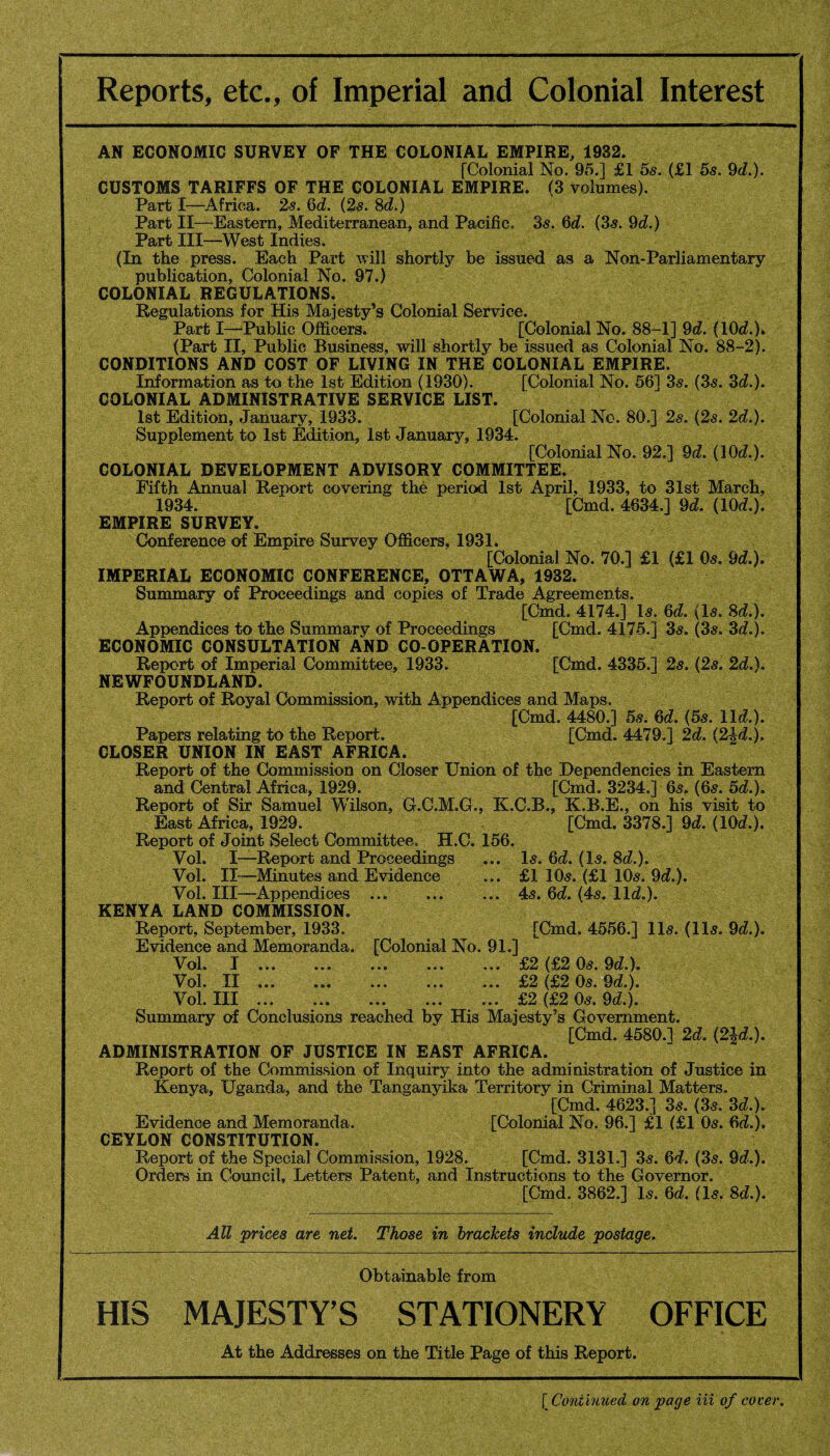 Reports, etc., of Imperial and Colonial Interest AN ECONOMIC SURVEY OF THE COLONIAL EMPIRE, 1932. [Colonial No. 95.] £1 5s. (£1 5s. 9d.). CUSTOMS TARIFFS OF THE COLONIAL EMPIRE. (3 volumes). Parti—Africa. 2s. 6d. (2s. Sd.) Part II—Eastern, Mediterranean, and Pacific. 3s. 6d. (3s. 9d.) Part III—West Indies. (In the press. Each Part will shortly be issued as a Non-Parliamentary publication, Colonial No. 97.) COLONIAL REGULATIONS. Regulations for His Majesty’s Colonial Service. Part I—Public Officers. [Colonial No. 88-1] 9d. (10c?.). (Part II, Public Business, will shortly be issued as Colonial No. 88-2). CONDITIONS AND COST OF LIVING IN THE COLONIAL EMPIRE. Information as to the 1st Edition (1930). [Colonial No. 56] 36-. (3s. 3d.). COLONIAL ADMINISTRATIVE SERVICE LIST. 1st Edition, January, 1933. [Colonial No. 80.] 2s. (2s. 2d.). Supplement to 1st Edition, 1st January, 1934. [Colonial No. 92.] 9d. (10d.). COLONIAL DEVELOPMENT ADVISORY COMMITTEE. Fifth Annual Report covering the period 1st April, 1933, to 31st March, 1934. [Cmd. 4634.] 9d. (10d.). EMPIRE SURVEY. Conference of Empire Survey Officers, 1931. [Colonial No. 70.] £1 (£1 0s. 9d.). IMPERIAL ECONOMIC CONFERENCE, OTTAWA, 1932. Summary of Proceedings and copies of Trade Agreements. [Cmd. 4174.] Is. 6d. (Is. Sd.). Appendices to the Summary of Proceedings [Cmd. 4175.] 3s. (3s. 3d.). ECONOMIC CONSULTATION AND CO-OPERATION. Report of Imperial Committee, 1933. [Cmd. 4335.] 2s. (2s. 2d.). NEWFOUNDLAND. Report of Royal Commission, with Appendices and Maps. [Cmd. 4480.] 5s. 6d. (5s. lid.). Papers relating to the Report. [Cmd. 4479.] 2d. (2^d.). CLOSER UNION IN EAST AFRICA. Report of the Commission on Closer Union of the Dependencies in Eastern and Central Africa, 1929. [Cmd. 3234.] 6s. (6s. 5d.). Report of Sir Samuel Wilson, G.C.M.G., K.C.B., K.B.E., on his visit to East Africa, 1929. [Cmd. 3378.] 9d. (10d.). Report of Joint Select Committee, H.C. 156. Vol. I—Report and Proceedings ... Is. 6d. (Is. 8d.). Vol. II—Minutes and Evidence ... £1 10s. (£1 10s. 9d.). Vol. Ill—Appendices ... . 4s. 6d. (4s. lid.). KENYA LAND COMMISSION. Report, September, 1933. [Cmd. 4556.] 11s. (11s. 9d.). Evidence and Memoranda. [Colonial No. 91.] Vol. I ... ... ... ... ... £2 (£2 0s. 9d.). Vol. II ... ... ... ... ... £2 (£2 0s. 9d). Vol. Ill ... . ... ... £2 (£2 0s. 9d.). Summary of Conclusions reached by His Majesty’s Government. [Cmd. 4580.1 2d. (2Jd.). ADMINISTRATION OF JUSTICE IN EAST AFRICA. Report of the Commission of Inquiry into the administration of Justice in Kenya, Uganda, and the Tanganyika Territory in Criminal Matters. [Cmd. 4623.] 3s. (3s. 3d.). Evidence and Memoranda. [Colonial No. 96.] £1 (£1 0s. 6d.). CEYLON CONSTITUTION. Report of the Special Commission, 1928. [Cmd. 3131.] 3s. 6d. (3s. 9d.). Orders in Council, Letters Patent, and Instructions to the Governor. [Cmd. 3862.] Is. 6d. (Is. 8d.). All prices are net. Those in brackets include postage. Obtainable from HIS MAJESTY’S STATIONERY OFFICE At the Addresses on the Title Page of this Report. ( Continued on page in of cover.