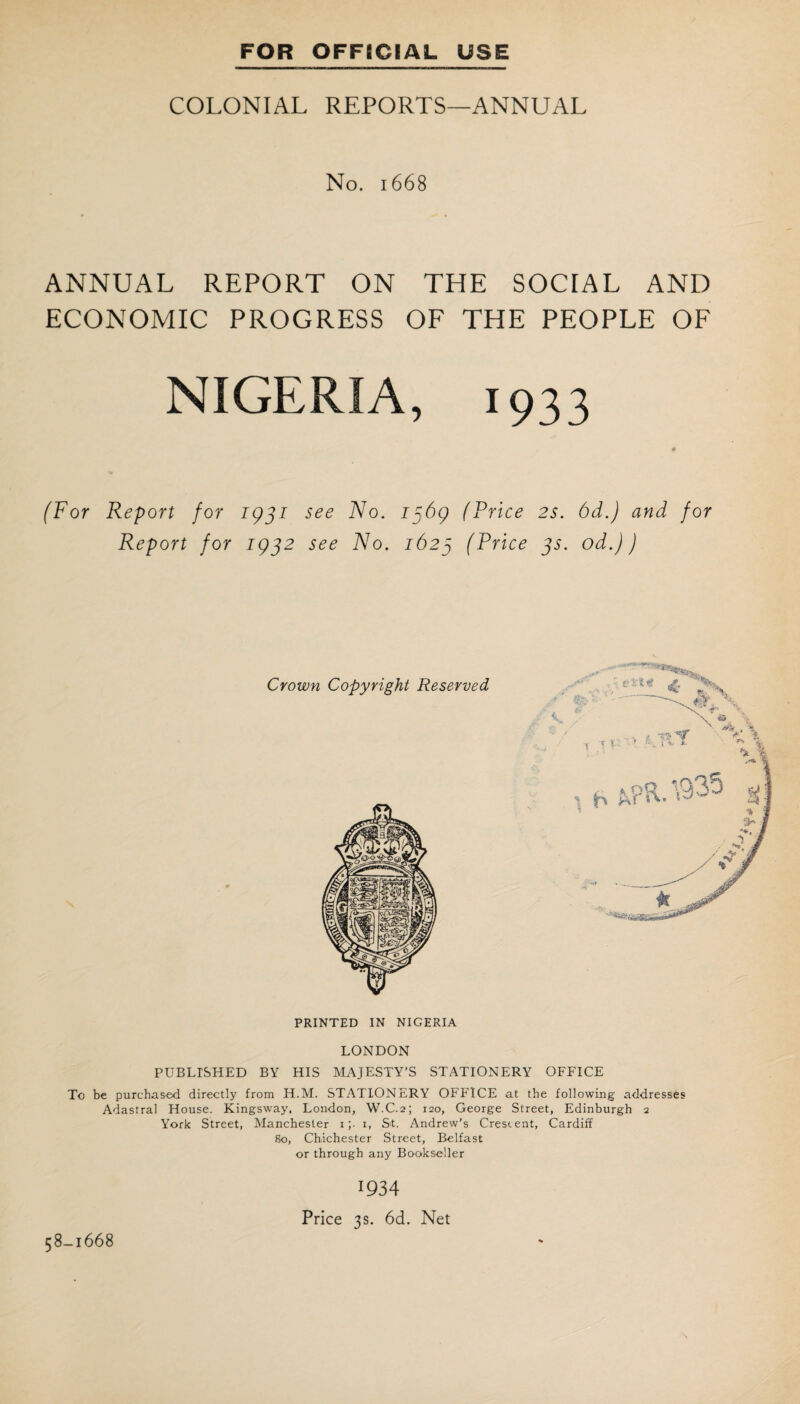 COLONIAL REPORTS—ANNUAL No. 1668 ANNUAL REPORT ON THE SOCIAL AND ECONOMIC PROGRESS OF THE PEOPLE OF NIGERIA, 1933 « (For Report for 1931 see No. 1369 (Price 2s. 6d.) and for Report for 1932 see No. 1623 (Price 3s. od.J) PRINTED IN NIGERIA LONDON PUBLISHED BY HIS MAJESTY'S STATIONERY OFFICE To be purchased directly from H.M. STATIONERY OFFICE at the following addresses Adastral House. Kingsway, London, W.C.2; 120, George Street, Edinburgh 2 York Street, Manchester 1 ;■ x, St. Andrew's Crescent, Cardiff 80, Chichester Street, Belfast or through any Bookseller 58-1668 1934 Price 3s. 6d. Net