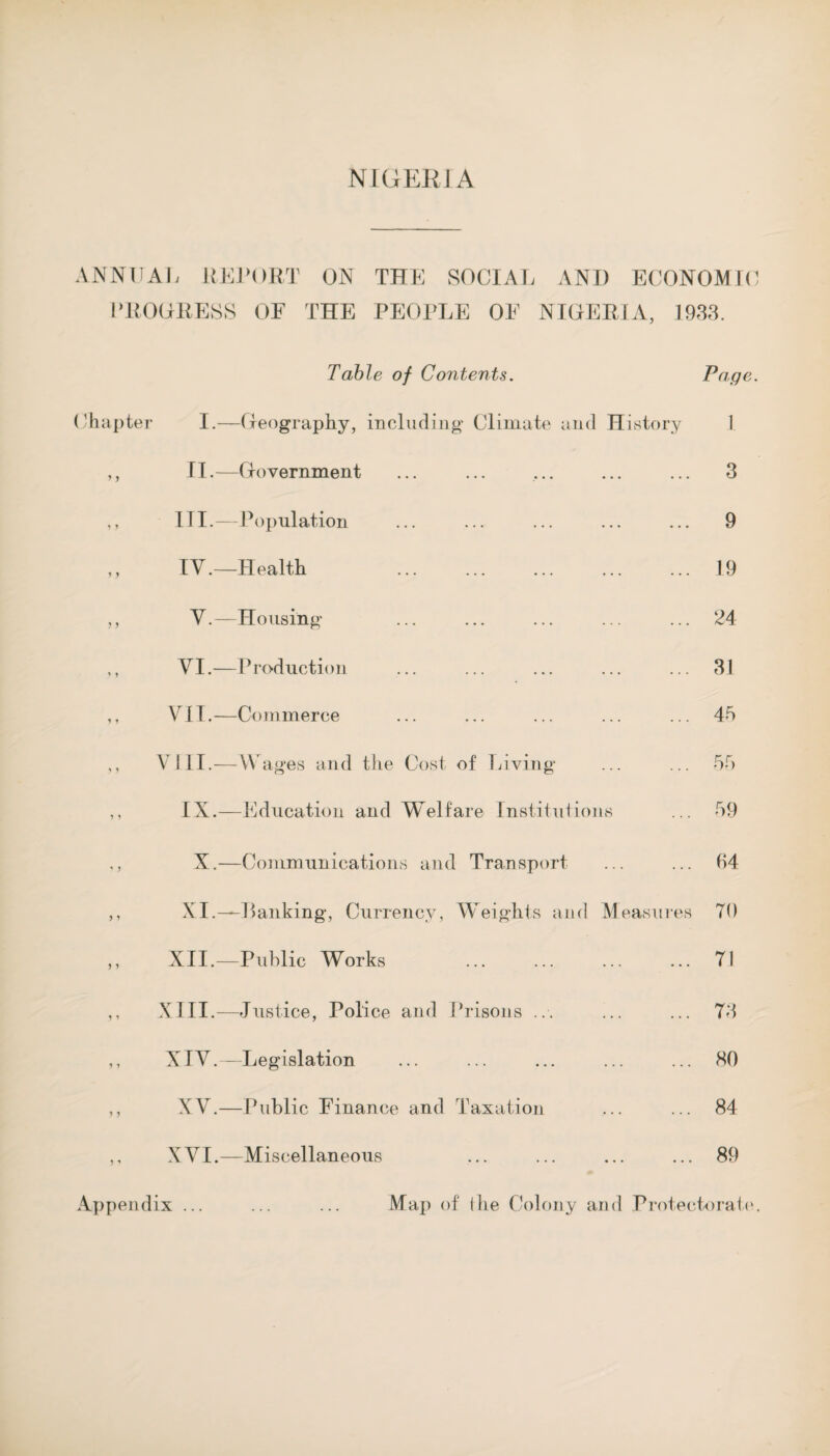 ANNUAL REPORT ON THE SOCIAL ANI) ECONOMIC PROGRESS OF THE PEOPLE OF NIGERIA, 1933. Table of Contents. Chapter I.—Geography, including Climate and History ,, II.—Government ,, III.—Population ,, IV.—Health ,, V.—Housing ,, VI.—Production ,, VII.—Commerce ,, VJII.—W ages and the Cost of Living ,, IX.—Education and Welfare Institutions ,, X.—Communications and Transport ,, XI.—Banking, Currency, Weights and Measures ,, XII.—Public Works . ,, XIII.—Justice, Police and Prisons ... ,, XIV.—Legislation ,, XV.—Public Finance and Taxation ,, XVI.—Miscellaneous Page. 1 3 9 19 24 31 4b 5f> 59 54 TO 71 73 80 84 89 Appendix ... Map of (he Colony and Protectorate.