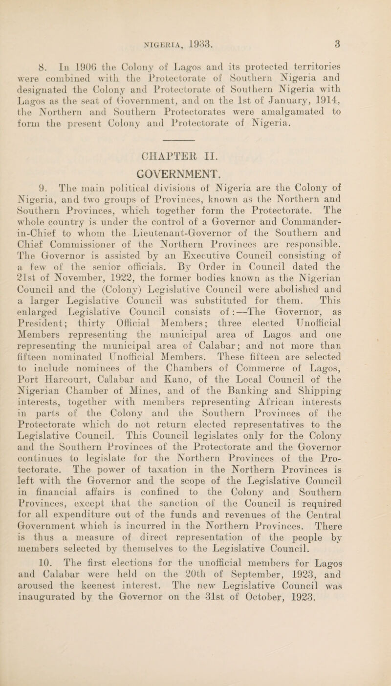 8. In 1906 the Colony of Lagos and its protected territories were combined with the Protectorate of Southern Nigeria and designated the Colony and Protectorate of Southern Nigeria with Lagos as the seat of Government, and on the 1st of January, 1914, the Northern and Southern Protectorates were amalgamated to form the present Colony and Protectorate of Nigeria. CHAPTER II. GOVERNMENT. 9. The main political divisions of Nigeria are the Colony of Nigeria, and two groups of Provinces, known as the Northern and Southern Provinces, which together form the Protectorate. The whole country is under the control of a Governor and Commander- in-Chief to whom the Lieutenant-Governor of the Southern and Chief Commissioner of the Northern Provinces are responsible. The Governor is assisted by an Executive Council consisting of a few of the senior officials. By Order in Council dated the 21st of November, 1922, the former bodies known as the Nigerian Council and the (Colony) Legislative Council were abolished and a larger Legislative Council was substituted for them. This enlarged Legislative Council consists of: —The Governor, as President; thirty Official Members; three elected Unofficial Members representing the municipal area of Lagos and one representing the municipal area of Calabar; and not more than fifteen nominated Unofficial Members. These fifteen are selected to include nominees of the Chambers of Commerce of Lagos, Port Harcourt, Calabar and Kano, of the Local Council of the Nigerian Chamber of Mines, and of the Banking and Shipping interests, together with members representing African interests in parts of the Colony and the Southern Provinces of the Protectorate which do not return elected representatives to the Legislative Council. This Council legislates only for the Colony and the Southern Provinces of the Protectorate and the Governor continues to legislate for the Northern Provinces of the Pro¬ tectorate. The power of taxation in the Northern Provinces is left with the Governor and the scope of the Legislative Council in financial affairs is confined to the Colony and Southern Provinces, except that the sanction of the Council is required for all expenditure out of the funds and revenues of the Central Government which is incurred in the Northern Provinces. There is thus a measure of direct representation of the people by members selected by themselves to the Legislative Council. 10. The first elections for the unofficial members for Lagos and Calabar were held on the 20th of September, 1923, and aroused the keenest interest. The new Legislative Council was inaugurated by the Governor on the 31st of October, 1923.